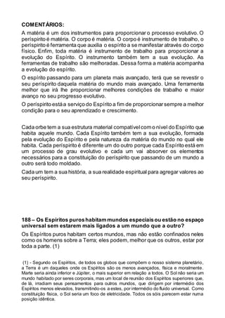 COMENTÁRIOS:
A matéria é um dos instrumentos para proporcionar o processo evolutivo. O
períspirito é matéria. O corpo é matéria. O corpo é instrumento de trabalho, o
períspirito é ferramenta que auxilia o espírito a se manifestar através do corpo
físico. Enfim, toda matéria é instrumento de trabalho para proporcionar a
evolução do Espírito. O instrumento também tem a sua evolução. As
ferramentas de trabalho são melhoradas. Dessa forma a matéria acompanha
a evolução do espírito.
O espírito passando para um planeta mais avançado, terá que se revestir o
seu períspirito daquela matéria do mundo mais avançado. Uma ferramenta
melhor que irá lhe proporcionar melhores condições de trabalho e maior
avanço no seu progresso evolutivo.
O períspirito estáa serviço do Espírito a fim de proporcionarsempre a melhor
condição para o seu aprendizado e crescimento.
Cada orbe tem a sua estrutura material compatívelcom o nível do Espírito que
habita aquele mundo. Cada Espírito também tem a sua evolução, formada
pela evolução do Espírito e pela natureza da matéria do mundo no qual ele
habita. Cada períspirito é diferente um do outro porque cada Espírito está em
um processo de grau evolutivo e cada um vai absorver os elementos
necessários para a constituição do períspirito que passando de um mundo a
outro será todo moldado.
Cada um tem a sua história, a sua realidade espiritual para agregar valores ao
seu períspirito.
188 – Os Espíritos puroshabitam mundos especiaisou estão no espaço
universal sem estarem mais ligados a um mundo que a outro?
Os Espíritos puros habitam certos mundos, mas não estão confinados neles
como os homens sobre a Terra; eles podem, melhor que os outros, estar por
toda a parte. (1)
(1) - Segundo os Espíritos, de todos os globos que compõem o nosso sistema planetário,
a Terra é um daqueles onde os Espíritos são os menos avançados, física e moralmente.
Marte seria ainda inferior e Júpiter, o mais superior em relação a todos. O Sol não seria um
mundo habitado por seres corporais, mas um local de reunião dos Espíritos superiores que,
de lá, irradiam seus pensamentos para outros mundos, que dirigem por intermédio dos
Espíritos menos elevados, transmitindo-os a estes, por intermédio do fluido universal. Como
constituição física, o Sol seria um foco de eletricidade. Todos os sóis parecem estar numa
posição idêntica.
 