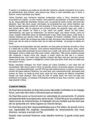 O volume e a distância que estão do Sol não têm nenhuma relação necessária com o grau
de adiantamento dos mundos, pois parece que Vênus é mais adiantado que a Terra, e
Saturno menos adiantado que Júpiter.
Vários Espíritos que animaram pessoas conhecidas sobre a Terra, disseram estar
encarnados em Júpiter, um dos mundos mais próximos da perfeição, e ficaram admirados
de ver, nesse globo tão adiantado, homens que, na opinião do nosso mundo, não eram tão
elevados. Isso não deve causar admiração, se considerarmos que certos Espíritos que
habitam aquele planeta podiam ter sido enviados à Terra para cumprir uma missão, que,
aos nossos olhos, não os colocava em primeiro plano; em segundo lugar que, entre a
existência que viveram na Terra e a que vivem em Júpiter, devem ter tido outras
intermediárias, nas quais se melhoraram; em terceiro lugar, que nesse mundo, como no
nosso, existem diferentes graus de adiantamento e que, entre esses graus, pode haver a
mesma distância que separa, entre nós, o selvagem do homem civilizado. Assim, do fato
de habitarem Júpiter não se segue que estão ao nível dos seres mais avançados, da mesma
forma que não se está ao mesmo nível de um sábio do Instituto, só porque se habita em
Paris.
As condições de longevidade não são, também, em toda parte as mesmas de sobre a Terra
e a idade não se pode comparar. Uma pessoa desencarnada havia alguns anos, sendo
evocada, disse estar encarnada há seis meses num mundo cujo nome nos é desconhecido.
Interrogada sobre a idade que tinha esse mundo, respondeu: “Não posso avaliá-la porque
não contamos o tempo como vós; depois, o nosso modo de vida não é o mesmo,
desenvolvemo-nos com muito maior rapidez; embora não faça mais que seis dos vossos
meses que lá estou, quanto à inteligência, posso dizer que tenho trinta anos da idade que
tive sobre a Terra.”
Muitas respostas análogas nos foram dadas por outros Espíritos e isso nada tem de
inacreditável. Não vemos sobre a Terra um grande número de animais adquirir, em poucos
meses, o seu desenvolvimento normal? Por que não poderia ocorrer a mesma coisa com o
homem de outras esferas? Notemos, por outro lado, que o desenvolvimento alcançado pelo
homem na Terra, na idade de trinta anos, pode ser uma espécie de infância comparado
àquele que deve alcançar. Bem curto de vista se revela quem nos toma em tudo por
protótipos da Criação, e é rebaixar a Divindade acreditar-se que, fora o homem, nada mais
seja possível a Deus.
COMENTÁRIOS:
Os Espíritos evoluídos,os Espíritos puros não estão confinados a um espaço
físico, pois eles têm todo o Universo para se deslocar.
Os Espíritos puros se locomovem na velocidade do pensamento. O próprio
pensamento dele se projeta para vários locais. O Espírito puro se projetapara
vários locais ao mesmo tempo.A irradiação da sua vontade que faz com que
ele se apresente em vários lugares ao mesmo tempo.
Os Espíritos puros têm responsabilidades que o Pai atribui de acordo com a
sua capacidade lhe exigindo necessidades de deslocamento dos mais
diversos, sempre a serviço do Pai.
Quanto mais evoluído ficarmos, mais trabalho teremos. A gente evolui para
servir.
 