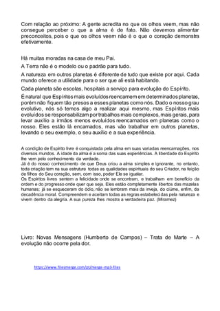 Com relação ao próximo: A gente acredita no que os olhos veem, mas não
consegue perceber o que a alma é de fato. Não devemos alimentar
preconceitos, pois o que os olhos veem não é o que o coração demonstra
efetivamente.
Há muitas moradas na casa de meu Pai.
A Terra não é o modelo ou o padrão para tudo.
A natureza em outros planetas é diferente de tudo que existe por aqui. Cada
mundo oferece a utilidade para o ser que ali está habitando.
Cada planeta são escolas, hospitais a serviço para evolução do Espírito.
É natural que Espíritosmais evoluídosreencarnem em determinadosplanetas,
porém não fiquem tão presos a esses planetas como nós. Dado o nosso grau
evolutivo, nós só temos algo a realizar aqui mesmo, mas Espíritos mais
evoluídos se responsabilizam portrabalhos mais complexos,mais gerais,para
levar auxílio a irmãos menos evoluídos reencarnados em planetas como o
nosso. Eles estão lá encarnados, mas vão trabalhar em outros planetas,
levando o seu exemplo, o seu auxílio e a sua experiência.
A condição de Espírito livre é conquistada pela alma em suas variadas reencarnações, nos
diversos mundos. A idade da alma é a soma das suas experiências. A liberdade do Espírito
lhe vem pelo conhecimento da verdade.
Já é do nosso conhecimento de que Deus criou a alma simples e ignorante, no entanto,
toda criação tem na sua estrutura todas as qualidades espirituais do seu Criador, na feição
de filhos do Seu coração, sem, com isso, poder Ele se igualar.
Os Espíritos livres sentem a felicidade onde se encontram, e trabalham em benefício da
ordem e do progresso onde quer que seja. Eles estão completamente libertos das mazelas
humanas; já se esqueceram do ódio, não se lembram mais da inveja, do ciúme, enfim, da
decadência moral. Compreendem e aceitam todas as regras estabelecidas pela natureza e
vivem dentro da alegria. A sua pureza lhes mostra a verdadeira paz. (Miramez)
Livro: Novas Mensagens (Humberto de Campos) – Trata de Marte – A
evolução não ocorre pela dor.
https://www.filesmerge.com/pt/merge-mp3-files
 