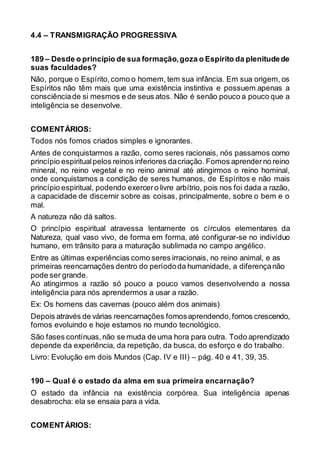 4.4 – TRANSMIGRAÇÃO PROGRESSIVA
189 – Desde o princípio de sua formação,goza o Espírito da plenitudede
suas faculdades?
Não, porque o Espírito,como o homem, tem sua infância. Em sua origem, os
Espíritos não têm mais que uma existência instintiva e possuem apenas a
consciênciade si mesmos e de seus atos. Não é senão pouco a pouco que a
inteligência se desenvolve.
COMENTÁRIOS:
Todos nós fomos criados simples e ignorantes.
Antes de conquistarmos a razão, como seres racionais, nós passamos como
princípio espiritualpelos reinos inferiores dacriação. Fomos aprenderno reino
mineral, no reino vegetal e no reino animal até atingirmos o reino hominal,
onde conquistamos a condição de seres humanos, de Espíritos e não mais
princípio espiritual, podendo exercero livre arbítrio, pois nos foi dada a razão,
a capacidade de discernir sobre as coisas, principalmente, sobre o bem e o
mal.
A natureza não dá saltos.
O princípio espiritual atravessa lentamente os círculos elementares da
Natureza, qual vaso vivo, de forma em forma, até configurar-se no indivíduo
humano, em trânsito para a maturação sublimada no campo angélico.
Entre as últimas experiências como seres irracionais, no reino animal, e as
primeiras reencarnações dentro do períododa humanidade, a diferençanão
pode ser grande.
Ao atingirmos a razão só pouco a pouco vamos desenvolvendo a nossa
inteligência para nós aprendermos a usar a razão.
Ex: Os homens das cavernas (pouco além dos animais)
Depois através de várias reencarnações fomosaprendendo,fomos crescendo,
fomos evoluindo e hoje estamos no mundo tecnológico.
São fases contínuas,não se muda de uma hora para outra. Todo aprendizado
depende da experiência, da repetição, da busca, do esforço e do trabalho.
Livro: Evolução em dois Mundos (Cap. IV e III) – pág. 40 e 41, 39, 35.
190 – Qual é o estado da alma em sua primeira encarnação?
O estado da infância na existência corpórea. Sua inteligência apenas
desabrocha: ela se ensaia para a vida.
COMENTÁRIOS:
 