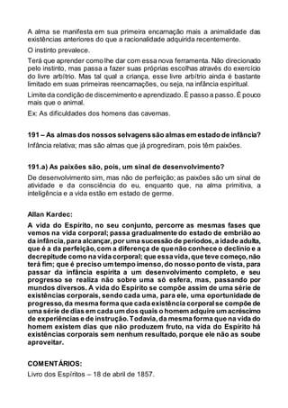 A alma se manifesta em sua primeira encarnação mais a animalidade das
existências anteriores do que a racionalidade adquirida recentemente.
O instinto prevalece.
Terá que aprender como lhe dar com essa nova ferramenta. Não direcionado
pelo instinto, mas passa a fazer suas próprias escolhas através do exercício
do livre arbítrio. Mas tal qual a criança, esse livre arbítrio ainda é bastante
limitado em suas primeiras reencarnações, ou seja, na infância espiritual.
Limite da condição de discernimento e aprendizado.É passo a passo.É pouco
mais que o animal.
Ex: As dificuldades dos homens das cavernas.
191 – As almas dos nossos selvagenssão almas em estado de infância?
Infância relativa; mas são almas que já progrediram, pois têm paixões.
191.a) As paixões são, pois, um sinal de desenvolvimento?
De desenvolvimento sim, mas não de perfeição; as paixões são um sinal de
atividade e da consciência do eu, enquanto que, na alma primitiva, a
inteligência e a vida estão em estado de germe.
Allan Kardec:
A vida do Espírito, no seu conjunto, percorre as mesmas fases que
vemos na vida corporal; passa gradualmente do estado de embrião ao
da infância,para alcançar,por uma sucessão de períodos,a idade adulta,
que é a da perfeição,com a diferença de quenão conhece o declínio e a
decrepitude como na vida corporal; que essavida,que teve começo,não
terá fim; que é preciso um tempo imenso,do nosso ponto de vista, para
passar da infância espírita a um desenvolvimento completo, e seu
progresso se realiza não sobre uma só esfera, mas, passando por
mundos diversos. A vida do Espírito se compõe assim de uma série de
existências corporais, sendo cada uma, para ele, uma oportunidade de
progresso,da mesma forma que cada existência corporalse compõe de
uma série de dias em cada um dos quais o homem adquire um acréscimo
de experiências e de instrução.Todavia,da mesma forma que na vida do
homem existem dias que não produzem fruto, na vida do Espírito há
existências corporais sem nenhum resultado, porque ele não as soube
aproveitar.
COMENTÁRIOS:
Livro dos Espíritos – 18 de abril de 1857.
 