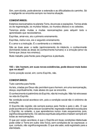 Sim, sem dúvida, pode abreviar a extensão e as dificuldades do caminho. Só
o negligente se encontra sempre na mesma situação.
COMENTÁRIOS:
Estamos reencarnados no planeta Terra, de provas e expiações.Temos ainda
os de regeneração, os mundos felizes, os mundos ditosos e os celestes.
Teremos ainda muitas e muitas reencarnações para adquirir todo o
aprendizado que necessitamos.
Espíritas, amai-vos, eis o primeiro ensinamento.
Espíritas, instruí-vos, eis o segundo ensinamento.
É o amor e a instrução. É o sentimento e o intelecto.
São as duas asas: a razão (aprimoramento do intelecto, o conhecimento
dominando todas as áreas do conhecimento humano) e a emoção (amor da
forma que Jesus nos ensinou).
Muito trabalho pela frente para chegarmos à plenitude.
193 – Um homem, em suas novas existências, pode descer mais baixo
que na atual?
Como posição social, sim; como Espírito, não.
COMENTÁRIOS:
Tudo caminha para frente.
As leis, criadas porDeus não permitem que o homem, em uma reencarnação,
desça, espiritualmente, mais abaixo do que se encontra.
O conhecimento é patrimônio do Espírito,não há involução. Não há retrocesso
na vida do Espírito.
Na condição social acontece sim, pois a condição social não é sinônimo de
evolução.
O Espírito não regride; ele sempre avança para frente e para o alto. O que
pode aconteceré aalma descersocialmente;regressão materialé escolapara
o Espírito; no entanto, o que aprendemos nunca mais esquecemos, pois,
significadespertamento.Os valores espirituais adquiridos irradiam sempre em
todas as reencarnações.
O que por vezes acontece, é que o Espírito em boas condições intelectuais
pode voltar à Terra em outra vida física, sem condições de se expressar, o
que, contudo, não significaregressão.O que ele sabe, está registrado para a
eternidade.
 