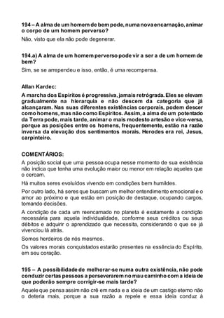 194 – A alma de um homem de bem pode,numanovaencarnação,animar
o corpo de um homem perverso?
Não, visto que ela não pode degenerar.
194.a) A alma de um homem perverso pode vir a ser a de um homem de
bem?
Sim, se se arrependeu e isso, então, é uma recompensa.
Allan Kardec:
A marcha dos Espíritos é progressiva,jamais retrógrada.Eles se elevam
gradualmente na hierarquia e não descem da categoria que já
alcançaram. Nas suas diferentes existências corporais, podem descer
como homens,mas não como Espíritos.Assim,a alma de um potentado
da Terra pode, mais tarde, animar o mais modesto artesão e vice-versa,
porque as posições entre os homens, frequentemente, estão na razão
inversa da elevação dos sentimentos morais. Herodes era rei, Jesus,
carpinteiro.
COMENTÁRIOS:
A posição social que uma pessoa ocupa nesse momento de sua existência
não indica que tenha uma evolução maior ou menor em relação aqueles que
o cercam.
Há muitos seres evoluídos vivendo em condições bem humildes.
Por outro lado, há seres que buscam um melhor entendimento emocional e o
amor ao próximo e que estão em posição de destaque, ocupando cargos,
tomando decisões.
A condição de cada um reencarnado no planeta é exatamente a condição
necessária para aquela individualidade, conforme seus créditos ou seus
débitos e adquirir o aprendizado que necessita, considerando o que se já
vivenciou lá atrás.
Somos herdeiros de nós mesmos.
Os valores morais conquistados estarão presentes na essência do Espírito,
em seu coração.
195 – A possibilidade de melhorar-se numa outra existência, não pode
conduzir certas pessoas a perseverarem no mau caminho com a ideia de
que poderão sempre corrigir-se mais tarde?
Aquele que pensa assim não crê em nada e a ideia de um castigo eterno não
o deteria mais, porque a sua razão a repele e essa ideia conduz à
 