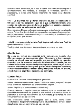 Nunca se deve pensar que, se a vida é eterna, tem-se muito tempo para o
aperfeiçoamento. Na verdade, a evolução é demorada, contudo, é
progressiva, e temos uma função importante no nosso despertamento
espiritual.
196 – Os Espíritos não podendo melhorar-se, senão suportando as
tribulações da vida corporal, seguir-se-ia que a vida material seria uma
espécie de cadinho ou depurador, pelo qual devem passar os seres do
mundo espírita para atingirem a perfeição?
Sim,é bem isso.Eles se melhoram nessas provas,evitando o male praticando
o bem. Porém,é só depois de várias encarnações ou depuraçõessucessivas,
num tempo mais ou menos longo, e segundo seus esforços,que eles atingem
o objetivo para o qual tendem.
196.a)É o corpo que influi sobre o Espírito para melhorá-lo ou o Espírito
que influi sobre o corpo?
Teu Espírito é tudo; teu corpo é uma veste que apodrece; eis tudo.
Allan Kardec:
No suco da videira encontramos uma comparação material dos
diferentes graus de depuração da alma. Ele contém o licor chamado
espírito ou álcool, mas, enfraquecido por uma multidão de matérias
estranhas que lhe alteram a essência. Depois de várias destilações, em
cada uma da qual se depura de algumas impurezas,ele alcança a pureza
absoluta.O alambique é o corpo no qualele deve entrar para se purificar;
as matérias estranhas são como o perispírito que se depura,ele mesmo,
à medida que o Espírito se aproxima da perfeição.
COMENTÁRIOS:
Questão 115 – Fomos criados simples e ignorantes.
Vamos caminhando enquanto Espírito.O Espírito é imortal, enquanto o corpo
serve apenas de instrumento de aprendizado do Espírito.
Somos Espírito que temos um corpo (transitório)
É necessário que o Espírito passe por todos os tipos de tribulações, para
serem elas escolas onde se aprende a viver melhor. São indispensáveis os
problemas e as dores nos caminhos da humanidade, pelo menos na faixa
evolutiva em que ela se encontra.
São necessárias várias reencarnações para a alma, como sendo
oportunidades de aprimoramento espiritual e educandários de elevado poder
disciplinando para um porvir cheio de luz e de paz.
 