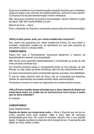Essa nova existência é por transformação enquanto Espírito que é individual.
Cada um segue o seu caminho de maneira particular, conforme o livre-arbítrio.
O processo se dá pela transformação moral e intelectual.
Não deixe para modificar na próxima reencarnação, vamos melhorar a partir
de agora. São 365 oportunidades por ano.
Nascer de novo – Jesus
Para o despertar do Espírito é necessário passar pela prova (reencarnação)
166.b) A alma passa, pois, por várias existências corporais?
Sim, todos nós passamos por várias existências físicas. Os que dizem o
contrário, pretendem manter-vos na ignorância em que eles próprios se
encontram; esse é o desejo deles.
COMENTÁRIOS:
Passa sim, pois é humanamente impossível atingirmos o máximo de
aprendizado em apenas uma encarnação.
Não temos como aprender intelectualmente e moralmente ao ponto de não
mais precisar continuar aqui.
Um Espírito evoluído passa a compreender todas as leis naturais, as leis
divinas, ou seja, todas as áreas científicas, além do seu refinamento moral.
Às vezes reencarnamos para compreenderapenas uma área, uma habilidade.
O que às vezes dizemos dom de Deus, são as conquistas que trazemos
através do aprendizado acumulado durante várias reencarnações.
Precisamos crescer em todos os segmentos do conhecimento humano.
166.c) Parece resultar desse princípio que a alma, depois de deixar um
corpo toma outro, ou, então, ela se reencarna em novo corpo; é assim
que se deve entender?
É evidente.
COMENTÁRIOS:
Duas características:
Depois de deixar um corpo toma outro – Seria o Espírito que sai de um
corpo, escolhe outro para coabitar. (Não é isso). Não há nenhuma
possibilidade para isso. Um corpo já formado, nascido, tem o seu espírito
ligado. A ligação acontece no decorrer da formação do ser. O períspirito está
ligado ao corpo célula a célula.
 