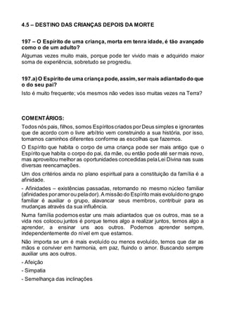 4.5 – DESTINO DAS CRIANÇAS DEPOIS DA MORTE
197 – O Espírito de uma criança, morta em tenra idade, é tão avançado
como o de um adulto?
Algumas vezes muito mais, porque pode ter vivido mais e adquirido maior
soma de experiência, sobretudo se progrediu.
197.a)O Espírito de uma criança pode,assim,ser mais adiantadodo que
o do seu pai?
Isto é muito frequente; vós mesmos não vedes isso muitas vezes na Terra?
COMENTÁRIOS:
Todos nós pais, filhos, somos Espíritoscriados porDeus simples e ignorantes
que de acordo com o livre arbítrio vem construindo a sua história, por isso,
tomamos caminhos diferentes conforme as escolhas que fazemos.
O Espírito que habita o corpo de uma criança pode ser mais antigo que o
Espírito que habita o corpo do pai, da mãe, ou então pode até ser mais novo,
mas aproveitou melhor as oportunidades concedidas pelaLei Divina nas suas
diversas reencarnações.
Um dos critérios ainda no plano espiritual para a constituição da família é a
afinidade.
- Afinidades – existências passadas, retornando no mesmo núcleo familiar
(afinidades poramorou pelador). A missão do Espírito mais evoluídono grupo
familiar é auxiliar o grupo, alavancar seus membros, contribuir para as
mudanças através da sua influência.
Numa família podemos estar uns mais adiantados que os outros, mas se a
vida nos colocou juntos é porque temos algo a realizar juntos, temos algo a
aprender, a ensinar uns aos outros. Podemos aprender sempre,
independentemente do nível em que estamos.
Não importa se um é mais evoluído ou menos evoluído, temos que dar as
mãos e conviver em harmonia, em paz, fluindo o amor. Buscando sempre
auxiliar uns aos outros.
- Afeição
- Simpatia
- Semelhança das inclinações
 