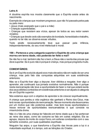 Letra A
A doutrina espírita nos mostra claramente que o Espírito existe antes do
nascimento.
Exemplo de crianças que mostram progresso,que não foi passado pelos pais
ou pelo meio:
• Jesus (mais avançado que o pai e a mãe)
• Crianças superdotadas;
• Crianças que resistem aos vícios, apesar de todos ao seu redor serem
viciados;
• Crianças que desde cedo são exemplos de bondade,honestidade e trabalho,
quando no lar não se observa essas virtudes.
Todo adulto necessariamente teve que passar pela infância,
independentemente, do seu nível intelectual e moral.
198 – Pertence a uma categoria superior o Espírito de uma criança que
morreu em tenra idade, não podendo ter feito o mal?
Se não fez o mal, também não fez o bem,e Deus não o isenta das provas que
deve suportar. Se é puro não é porque é criança, mas porque progrediumuito.
COMENTÁRIOS:
Se é um Espírito evoluído alçarávoos mais elevados não em razão de ser uma
criança, mas pelo fato das conquistas adquiridas em suas existências
anteriores.
Mas se o Espírito tiver algo a depurar, tiver débitos a resgatar, tiver algo a
aprender, ele continuará sua jornada evolutiva normalmente. Não é porque
nesta reencarnação não teve a oportunidade de fazer o mal que estará isento
dos seus débitoscontraídos em existências anteriores e seralçado à categoria
de um Espírito superior.
Nós estamos aqui com o objetivo de aprender e de crescer espiritualmente.
A criança que perdeu a vida orgânica não ganhará o Reino dos Céus, mas
terá novas oportunidades de reencarnação. Nesse momento ela desencarnou
por um motivo que não podemos avaliar, mas terá novas oportunidades e
nesse renovar de oportunidades reencarnatórias é que consiste na
misericórdia divina.
Não é o fato de uma criança ter falecido em tenra idade que a faz pertencer
ao reino dos anjos, como de costume se fala em outras religiões. Ela se
agrupa, depois da morte do corpo físico, em esferas condizentes com o seu
tamanho evolutivo, por suas qualidades espirituais.
Ninguém faz anjos; o que transforma o Espírito das trevas para a luz é a
maturidade espiritual, é o tempo, sob as bênçãos do Criador.
 