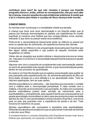 contribuiu para isso? As que são viciadas é porque seu Espírito
progrediu menos e, então, sofrem as consequências, não por seus atos
de crianças,masporaqueles de suasexistências anteriores.É assim que
a lei é a mesma para todos e a justiça de Deus alcança todo mundo.
COMENTÁRIOS:
As famílias eram numerosas e a mortalidade infantil era elevada.
A criança que inicia uma nova reencarnação é um Espírito antigo que já
passou por diversas reencarnações no planeta, por experiências no mundo
espiritual, já construiu uma história que traz consigo débitos, erros, acertos,
indicando o que deve se passar nessa nova existência.
Pode-se ter a necessidade de desencarnar ainda na infância ou passar por
esse ou aquele tipo de sofrimento, de experiência diversa dos demais.
O desencarne na infância é uma programação necessária para Espíritos que
têm algum débito específico e que podem ali naquele momento estar
resgatando um débito.
Várias são as situações que podem efetivar o desencarne precoce ao nosso
ver, mas para a Leidivina é a necessidade daquele Espírito passarporaquele
momento.
Algumas vem com o propósito de complementar outra reencarnação anterior
ou servir de aprendizado para aquela família, a qual necessitadaquela perda,
dentro do seu processo de aprendizado.
Às vezes é um Espírito elevado que se sujeita a essasituação para auxiliar os
pais passando pela experiência da dor, do sofrimento pela perda do filho em
tenra idade, levando-os a uma reflexão e a um aprendizado maior. Tudo na
vida tem explicações, tem as suas razões.
Abortos espontâneos ou natimortos – são Espíritos que precisa ter o contato
com a matéria para a recomposição perispiritual. A cada contato com a
matéria, o Espírito vaireconstruindo o seuperíspirito.As mãescom sucessivos
abortos espontâneos podem estar servindo de instrumento para a
espiritualidade e, principalmente, para aquele Espírito que precisapassar por
aquele aprendizado momentâneo no útero para que possarecompor-se diante
das leis da vida. É uma oportunidade e uma prova para o Espírito e,uma prova
para os pais que precisam viver a experiência da perda e da dor. Tudo
funciona em benefício do grupo.
Abortos espontâneos são conduzidos e assistidos pela espiritualidade.
Diferente dos abortosprovocadosem que os pais tomam adecisão de eliminar
a vida dos seus filhos.
O esclarecimento e o consolo oferecidos pelo Espiritismo tornam mais leve a
tristeza que representa, em especial, a morte na infância.
 