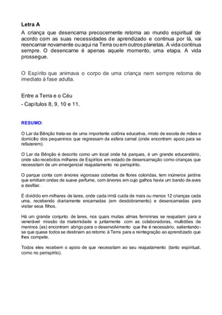 Letra A
A criança que desencarna precocemente retorna ao mundo espiritual de
acordo com as suas necessidades de aprendizado e continua por lá, vai
reencarnar novamente ouaqui na Terra ouem outros planetas. A vida continua
sempre. O desencarne é apenas aquele momento, uma etapa. A vida
prossegue.
O Espírito que animava o corpo de uma criança nem sempre retorna de
imediato à fase adulta.
Entre a Terra e o Céu
- Capítulos 8, 9, 10 e 11.
RESUMO:
O Lar da Bênção trata-se de uma importante colônia educativa, misto de escola de mães e
domicílio dos pequeninos que regressam da esfera carnal (onde encontram apoio para se
refazerem).
O Lar da Bênção é descrito como um local onde há parques, é um grande educandário,
onde são recebidos milhares de Espíritos em estado de desencarnação como crianças que
necessitam de um emergencial reajustamento no perispírito.
O parque conta com árvores vigorosas cobertas de flores coloridas, tem inúmeros jardins
que emitiam ondas de suave perfume, com árvores em cujo galhos havia um bando de aves
a desfilar.
É dividido em milhares de lares, onde cada irmã cuida de mais ou menos 12 crianças cada
uma, recebendo diariamente encarnadas (em desdobramento) e desencarnadas para
visitar seus filhos.
Há um grande conjunto de lares, nos quais muitas almas femininas se reajustam para a
venerável missão da maternidade e juntamente com as colaboradoras, multidões de
meninos (as) encontram abrigo para o desenvolvimento que lhe é necessário, salientando -
se que quase todos se destinam ao retorno à Terra para a reintegração ao aprendizado que
lhes compete.
Todos eles recebem o apoio de que necessitam ao seu reajustamento (tanto espiritual,
como no perispírito).
 
