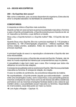 4.6 – SEXOS NOS ESPÍRITOS
200 – Os Espíritos têm sexos?
Não como o entendeis, pois,os sexos dependemdo organismo.Entre eles há
amor e simpatia baseados na identidade de sentimentos.
COMENTÁRIOS:
A resposta se refere a Espíritos mais evoluídos.
Quando se fala em sexo sempre se pensana polaridade masculina e feminina
e para o Espírito,principalmente, o Espírito evoluído pouco importa se ele vai
vir masculino ou feminino, o que define é a missão.
Deus criou o Espírito homem e o Espírito mulher? Não. O Espírito não tem
sexo.
Quando Deus cria o Espírito, Ele cria o princípio espiritual. Q. 115 (simples e
ignorantes), Q. 189 (Transmigração progressiva - infância espiritual). Não
somos criados prontos, acabados. Antes da conquista da razão, somos
princípio espiritual.
A principal função do sexo é a reprodução e obviamente o Espírito não tem
essa necessidade.
O corpo provém do corpo,o Espírito não provém do Espírito.Portanto, não há
sexo no mundo espiritual da maneira que compreendemos aqui no planeta.
A sexualidade é algo bem maior que o sexo. Ela é energia que todos nós
utilizamos no convívio das relações.
A energia dasexualidade estána essênciado Espírito.Não há essapolaridade
masculina ou feminina. É energia de relação, de criação.
O sexo no sentido do sentimento, da consciência independe da matéria.
Na espiritualidade, o Espírito errante (aquele que está erraticidade – período
entre uma encarnação e outra), sem o corpo físico,o seu períspirito guardaas
mesmas condições do corpo físico como se ele tivesse (da última existência)
permanece com as mesmas emanações fluídicas dando a ele a ideia de que
mantém ainda a sua polaridade sexual masculina ou feminina. Dependendo
do nível evolutivo, essa ideia pode ser maior ou menor.
 Livro Ação e Reação – Capítulo 15.
 