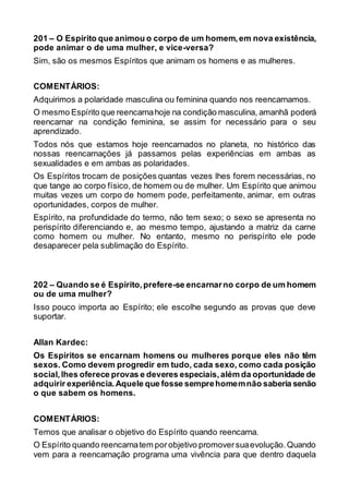201 – O Espírito que animou o corpo de um homem,em nova existência,
pode animar o de uma mulher, e vice-versa?
Sim, são os mesmos Espíritos que animam os homens e as mulheres.
COMENTÁRIOS:
Adquirimos a polaridade masculina ou feminina quando nos reencarnamos.
O mesmo Espírito que reencarnahoje na condição masculina, amanhã poderá
reencarnar na condição feminina, se assim for necessário para o seu
aprendizado.
Todos nós que estamos hoje reencarnados no planeta, no histórico das
nossas reencarnações já passamos pelas experiências em ambas as
sexualidades e em ambas as polaridades.
Os Espíritos trocam de posições quantas vezes lhes forem necessárias, no
que tange ao corpo físico, de homem ou de mulher. Um Espírito que animou
muitas vezes um corpo de homem pode, perfeitamente, animar, em outras
oportunidades, corpos de mulher.
Espírito, na profundidade do termo, não tem sexo; o sexo se apresenta no
perispírito diferenciando e, ao mesmo tempo, ajustando a matriz da carne
como homem ou mulher. No entanto, mesmo no perispírito ele pode
desaparecer pela sublimação do Espírito.
202 – Quando se é Espírito,prefere-se encarnarno corpo de um homem
ou de uma mulher?
Isso pouco importa ao Espírito; ele escolhe segundo as provas que deve
suportar.
Allan Kardec:
Os Espíritos se encarnam homens ou mulheres porque eles não têm
sexos. Como devem progredir em tudo, cada sexo, como cada posição
social,lhes oferece provas e deveres especiais,além da oportunidade de
adquirir experiência.Aquele que fosse semprehomemnão saberia senão
o que sabem os homens.
COMENTÁRIOS:
Temos que analisar o objetivo do Espírito quando reencarna.
O Espírito quando reencarnatem porobjetivo promoversuaevolução.Quando
vem para a reencarnação programa uma vivência para que dentro daquela
 
