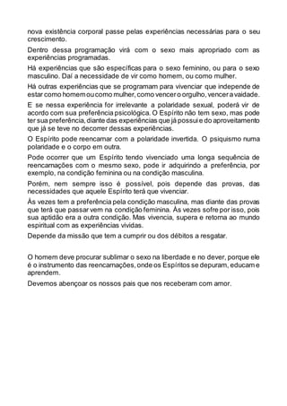 nova existência corporal passe pelas experiências necessárias para o seu
crescimento.
Dentro dessa programação virá com o sexo mais apropriado com as
experiências programadas.
Há experiências que são específicas para o sexo feminino, ou para o sexo
masculino. Daí a necessidade de vir como homem, ou como mulher.
Há outras experiências que se programam para vivenciar que independe de
estar como homemoucomo mulher,como vencero orgulho,venceravaidade.
E se nessa experiência for irrelevante a polaridade sexual, poderá vir de
acordo com sua preferência psicológica. O Espírito não tem sexo, mas pode
ter sua preferência,diante das experiências que já possuie do aproveitamento
que já se teve no decorrer dessas experiências.
O Espírito pode reencarnar com a polaridade invertida. O psiquismo numa
polaridade e o corpo em outra.
Pode ocorrer que um Espírito tendo vivenciado uma longa sequência de
reencarnações com o mesmo sexo, pode ir adquirindo a preferência, por
exemplo, na condição feminina ou na condição masculina.
Porém, nem sempre isso é possível, pois depende das provas, das
necessidades que aquele Espírito terá que vivenciar.
Às vezes tem a preferência pela condição masculina, mas diante das provas
que terá que passar vem na condição feminina. Às vezes sofre por isso, pois
sua aptidão era a outra condição. Mas vivencia, supera e retorna ao mundo
espiritual com as experiências vividas.
Depende da missão que tem a cumprir ou dos débitos a resgatar.
O homem deve procurar sublimar o sexo na liberdade e no dever, porque ele
é o instrumento das reencarnações,onde os Espíritos se depuram, educam e
aprendem.
Devemos abençoar os nossos pais que nos receberam com amor.
 