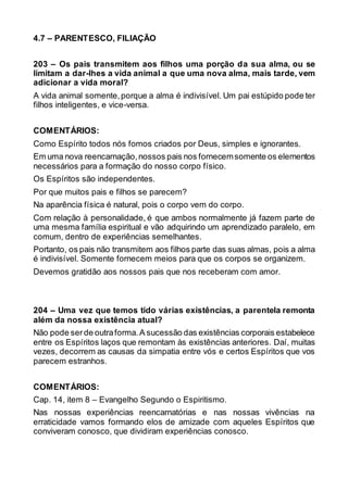 4.7 – PARENTESCO, FILIAÇÃO
203 – Os pais transmitem aos filhos uma porção da sua alma, ou se
limitam a dar-lhes a vida animal a que uma nova alma, mais tarde, vem
adicionar a vida moral?
A vida animal somente,porque a alma é indivisível. Um pai estúpido pode ter
filhos inteligentes, e vice-versa.
COMENTÁRIOS:
Como Espírito todos nós fomos criados por Deus, simples e ignorantes.
Em uma nova reencarnação,nossos pais nos fornecemsomente os elementos
necessários para a formação do nosso corpo físico.
Os Espíritos são independentes.
Por que muitos pais e filhos se parecem?
Na aparência física é natural, pois o corpo vem do corpo.
Com relação à personalidade, é que ambos normalmente já fazem parte de
uma mesma família espiritual e vão adquirindo um aprendizado paralelo, em
comum, dentro de experiências semelhantes.
Portanto, os pais não transmitem aos filhos parte das suas almas, pois a alma
é indivisível. Somente fornecem meios para que os corpos se organizem.
Devemos gratidão aos nossos pais que nos receberam com amor.
204 – Uma vez que temos tido várias existências, a parentela remonta
além da nossa existência atual?
Não pode ser de outraforma.A sucessão das existências corporais estabelece
entre os Espíritos laços que remontam às existências anteriores. Daí, muitas
vezes, decorrem as causas da simpatia entre vós e certos Espíritos que vos
parecem estranhos.
COMENTÁRIOS:
Cap. 14, item 8 – Evangelho Segundo o Espiritismo.
Nas nossas experiências reencarnatórias e nas nossas vivências na
erraticidade vamos formando elos de amizade com aqueles Espíritos que
conviveram conosco, que dividiram experiências conosco.
 