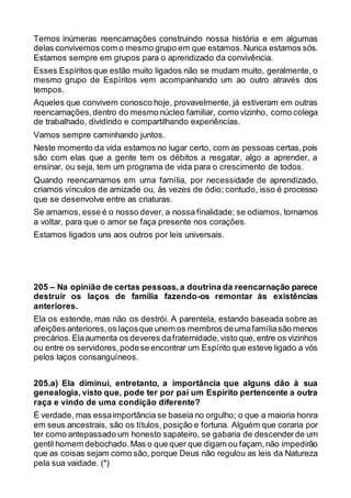 Temos inúmeras reencarnações construindo nossa história e em algumas
delas convivemos com o mesmo grupo em que estamos.Nunca estamos sós.
Estamos sempre em grupos para o aprendizado da convivência.
Esses Espíritos que estão muito ligados não se mudam muito, geralmente, o
mesmo grupo de Espíritos vem acompanhando um ao outro através dos
tempos.
Aqueles que convivem conosco hoje, provavelmente, já estiveram em outras
reencarnações,dentro do mesmo núcleo familiar, como vizinho, como colega
de trabalhado, dividindo e compartilhando experiências.
Vamos sempre caminhando juntos.
Neste momento da vida estamos no lugar certo, com as pessoas certas,pois
são com elas que a gente tem os débitos a resgatar, algo a aprender, a
ensinar, ou seja, tem um programa de vida para o crescimento de todos.
Quando reencarnamos em uma família, por necessidade de aprendizado,
criamos vínculos de amizade ou, às vezes de ódio; contudo, isso é processo
que se desenvolve entre as criaturas.
Se amamos, esse é o nosso dever, a nossa finalidade; se odiamos, tornamos
a voltar, para que o amor se faça presente nos corações.
Estamos ligados uns aos outros por leis universais.
205 – Na opinião de certas pessoas, a doutrina da reencarnação parece
destruir os laços de família fazendo-os remontar às existências
anteriores.
Ela os estende, mas não os destrói. A parentela, estando baseada sobre as
afeições anteriores,os laçosque unem os membros deumafamíliasão menos
precários.Elaaumenta os deveres dafraternidade,visto que,entre os vizinhos
ou entre os servidores,podese encontrar um Espírito que esteve ligado a vós
pelos laços consanguíneos.
205.a) Ela diminui, entretanto, a importância que alguns dão à sua
genealogia, visto que, pode ter por pai um Espírito pertencente a outra
raça e vindo de uma condição diferente?
É verdade, mas essaimportância se baseia no orgulho; o que a maioria honra
em seus ancestrais, são os títulos, posição e fortuna. Alguém que coraria por
ter como antepassado um honesto sapateiro, se gabaria de descenderde um
gentil homem debochado.Mas o que quer que digam ou façam,não impedirão
que as coisas sejam como são, porque Deus não regulou as leis da Natureza
pela sua vaidade. (*)
 