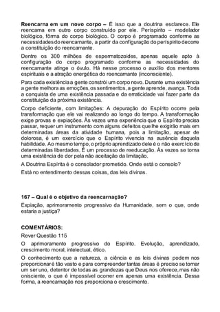 Reencarna em um novo corpo – É isso que a doutrina esclarece. Ele
reencarna em outro corpo construído por ele. Períspirito – modelador
biológico, fôrma do corpo biológico. O corpo é programado conforme as
necessidadesdo reencarnante, a partir da configuração do períspirito decorre
a constituição do reencarnante.
Dentre os 300 milhões de espermatozoides, apenas aquele apto à
configuração do corpo programado conforme as necessidades do
reencarnante atinge o óvulo. Há nesse processo o auxílio dos mentores
espirituais e a atração energética do reencarnante (inconsciente).
Para cada existênciaa gente constrói um corpo novo. Durante uma existência
a gente melhora as emoções,os sentimentos,a gente aprende, avança. Toda
a conquista de uma existência passada e da erraticidade vai fazer parte da
constituição da próxima existência.
Corpo deficiente, com limitações: A depuração do Espírito ocorre pela
transformação que ele vai realizando ao longo do tempo. A transformação
exige provas e expiações. Às vezes uma experiência que o Espírito precisa
passar, requer um instrumento com alguns defeitos que lhe exigirão mais em
determinadas áreas da atividade humana, pois a limitação, apesar de
dolorosa, é um exercício que o Espírito vivencia na ausência daquela
habilidade. Ao mesmo tempo,o próprio aprendizado dele é o não exercíciode
determinadas liberdades. É um processo de reeducação. Às vezes se torna
uma existência de dor pela não aceitação da limitação.
A Doutrina Espírita é o consolador prometido. Onde está o consolo?
Está no entendimento dessas coisas, das leis divinas.
167 – Qual é o objetivo da reencarnação?
Expiação, aprimoramento progressivo da Humanidade, sem o que, onde
estaria a justiça?
COMENTÁRIOS:
Rever Questão 115
O aprimoramento progressivo do Espírito. Evolução, aprendizado,
crescimento moral, intelectual, ético.
O conhecimento que a natureza, a ciência e as leis divinas podem nos
proporcionaré tão vasto e para compreender tantas áreas é preciso se tornar
um ser uno, detentor de todas as grandezas que Deus nos oferece,mas não
onisciente, o que é impossível ocorrer em apenas uma existência. Dessa
forma, a reencarnação nos proporciona o crescimento.
 