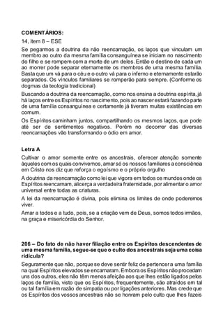 COMENTÁRIOS:
14, item 8 – ESE
Se pegarmos a doutrina da não reencarnação, os laços que vinculam um
membro ao outro da mesma família consanguínea se iniciam no nascimento
do filho e se rompem com a morte de um deles. Então o destino de cada um
ao morrer pode separar eternamente os membros de uma mesma família.
Basta que um vá para o céu e o outro vá para o inferno e eternamente estarão
separados. Os vínculos familiares se romperão para sempre. (Conforme os
dogmas da teologia tradicional)
Buscando a doutrina da reencarnação, como nos ensina a doutrina espírita,já
há laços entre os Espíritos no nascimento,pois ao nascerestará fazendo parte
de uma família consanguínea e certamente já tiveram muitas existências em
comum.
Os Espíritos caminham juntos, compartilhando os mesmos laços, que pode
até ser de sentimentos negativos. Porém no decorrer das diversas
reencarnações vão transformando o ódio em amor.
Letra A
Cultivar o amor somente entre os ancestrais, oferecer atenção somente
àqueles com os quais convivemos,amarsó os nossos familiares aconsciência
em Cristo nos diz que reforça o egoísmo e o próprio orgulho
A doutrina da reencarnação como lei que vigora em todos os mundos onde os
Espíritos reencarnam,alicerça a verdadeira fraternidade, por alimentar o amor
universal entre todas as criaturas.
A lei da reencarnação é divina, pois elimina os limites de onde poderemos
viver.
Amar a todos e a tudo, pois, se a criação vem de Deus, somos todos irmãos,
na graça e misericórdia do Senhor.
206 – Do fato de não haver filiação entre os Espíritos descendentes de
uma mesma família, segue-se que o culto dos ancestrais seja uma coisa
ridícula?
Seguramente que não, porque se deve sentir feliz de pertencera uma família
na qual Espíritos elevados se encarnaram.Emboraos Espíritosnão procedam
uns dos outros, eles não têm menos afeição aos que lhes estão ligados pelos
laços de família, visto que os Espíritos, frequentemente, são atraídos em tal
ou tal família em razão de simpatia ou por ligações anteriores. Mas crede que
os Espíritos dos vossos ancestrais não se honram pelo culto que lhes fazeis
 