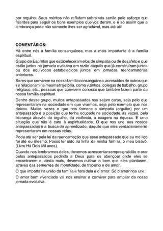 por orgulho. Seus méritos não refletem sobre vós senão pelo esforço que
fizerdes para seguir os bons exemplos que vos deram, e é só assim que a
lembrança pode não somente lhes ser agradável, mas até útil.
COMENTÁRIOS:
Há entre nós a família consanguínea, mas a mais importante é a família
espiritual.
Grupo de Espíritos que estabeleceram elos de simpatia ou de desafeto e que
estão juntos na jornada evolutiva em razão daquilo que já construíram juntos
ou dos equívocos estabelecidos juntos em jornadas reencarnatórias
anteriores.
Seres que convivem na nossafamíliaconsanguínea,acrescidosde outros que
se relacionam na mesmatrajetória, como vizinhos, colegas de trabalho, grupo
religioso, etc., pessoas que convivem conosco que também fazem parte da
nossa família espiritual.
Dentro desse grupo, muitos antepassados nos sejam caros, seja pelo que
representaram na sociedade em que vivemos, seja pelo exemplo que nos
deixou. Muitas vezes o que nos fornece a simpatia (orgulho) por um
antepassado é a posição que tenha ocupado na sociedade, às vezes, pela
liderança através do orgulho, da violência, o exagero na riqueza. É uma
situação que não é cara à espiritualidade. O que nos une aos nossos
antepassados é a busca do aprendizado, daquilo que eles verdadeiramente
representaram em nossas vidas.
Pode até ser pela lei da reencarnação que esse antepassado que eu me ligo
foi até eu mesmo. Posso ter sido na linha da minha família, o meu bisavô.
(Livro Há Dois Mil anos).
Quando nos lembrarmos deles, devemos acrescentarsempre gratidão e orar
pelos antepassados pedindo a Deus para os abençoar onde eles se
encontrarem e, ainda mais, devemos cultivar o bem que eles plantaram,
através das sementes de moralidade, de trabalho e de amor.
O que importa na união da família e fora dela é o amor. Só o amor nos une.
O amor bem vivenciado vai nos ensinar a conviver para ampliar da nossa
jornada evolutiva.
 