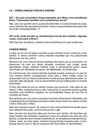 4.8 – SEMELHANÇAS FÍSICAS E MORAIS
207 – Os pais transmitem, frequentemente, aos filhos uma semelhança
física. Transmitem também uma semelhança moral?
Não, uma vez que têm alma ou Espírito diferentes.O corpo procede do corpo,
mas o Espírito não procededo Espírito.Entre os descendentesdas raças não
há senão consanguinidade. (*)
207.a) De onde provêm as semelhanças morais que existem, algumas
vezes, entre pais e filhos?
São Espíritos simpáticos, atraídos pela semelhança de suas tendências.
COMENTÁRIOS:
A cada um de nós foi dada a escolha a que caminho tomar, conforme o livre
arbítrio. E nesse caminhar vamos fazendo escolhas que nos proporciona
diferenciar uns dos outros.
Membros de uma mesma família espiritual são seres que já conviveram no
transcorrer da vida em várias jornadas evolutivas que muitas vezes
aprenderam juntos, também erraram junto e permanecem juntos nessa
caminhada por afinidades de gosto, de habilidades, de tendências.
Os membros de uma mesma família espiritual quando renascem no seio de
uma mesma família consanguínea, como pais e filhos muitas vezes se
apresentam com os mesmos pendores morais porque aprenderam juntos no
passado.Não são iguais, mas se assemelham porque estão juntos na mesma
caminhada.
O filho não herda do pai os valores morais que possa ter, mas cabe ao pai
instruir o filho, redirecioná-lo na vida, reeducá-lo no momento próprio quando
perceber uma tendência negativa na personalidade desse ser que lhe foi
confiado por Deus.
Nós atraímos uns aos outros enquanto membros dafamíliapor afinidades,daí
a explicação da semelhança que pode muitas vezes existir nos valores morais
e ético entre pais e filhos.
Mas nem sempre é assim. Às vezes em uma mesmafamília há aquele que é
bem diferente dos pais, na forma de pensar e agir.
Nem sempre são Espíritos afins que formam uma família. Há Espíritos que
nada herdam dos familiares. Aparecem como um meteoro nos céus de uma
família, cumprindo uma missão e deixando ali, as bênçãos do exemplo de luz.
Outros, vindo do mais baixo, recebem dessa família impulsos para o bem,
porque Deus é amor e não se esquece dos Seus filhos no aprendizado.
 
