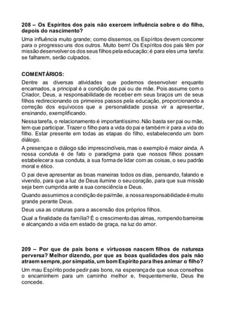 208 – Os Espíritos dos pais não exercem influência sobre o do filho,
depois do nascimento?
Uma influência muito grande; como dissemos, os Espíritos devem concorrer
para o progresso uns dos outros. Muito bem! Os Espíritos dos pais têm por
missão desenvolveros dos seus filhos pela educação;é para eles uma tarefa:
se falharem, serão culpados.
COMENTÁRIOS:
Dentre as diversas atividades que podemos desenvolver enquanto
encarnados, a principal é a condição de pai ou de mãe. Pois assume com o
Criador, Deus, a responsabilidade de receber em seus braços um de seus
filhos redirecionando os primeiros passos pela educação, proporcionando a
correção dos equívocos que a personalidade possa vir a apresentar,
ensinando, exemplificando.
Nessa tarefa, o relacionamento é importantíssimo.Não basta ser pai ou mãe,
tem que participar. Trazer o filho para a vida do pai e também ir para a vida do
filho. Estar presente em todas as etapas do filho, estabelecendo um bom
diálogo.
A presençae o diálogo são imprescindíveis,mas o exemplo é maior ainda. A
nossa conduta é de fato o paradigma para que nossos filhos possam
estabelecera sua conduta, a sua forma de lidar com as coisas, o seu padrão
moral e ético.
O pai deve apresentar as boas maneiras todos os dias, pensando, falando e
vivendo, para que a luz de Deus ilumine o seu coração, para que sua missão
seja bem cumprida ante a sua consciência e Deus.
Quando assumimos a condição de pai/mãe, a nossaresponsabilidadeé muito
grande perante Deus.
Deus usa as criaturas para a ascensão dos próprios filhos.
Qual a finalidade da família? É o crescimento das almas, rompendo barreiras
e alcançando a vida em estado de graça, na luz do amor.
209 – Por que de pais bons e virtuosos nascem filhos de natureza
perversa? Melhor dizendo, por que as boas qualidades dos pais não
atraem sempre,por simpatia,um bom Espírito para lhes animar o filho?
Um mau Espírito pode pedir pais bons, na esperançade que seus conselhos
o encaminhem para um caminho melhor e, frequentemente, Deus lhe
concede.
 