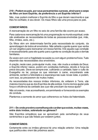210 – Podem os pais,por seus pensamentos e preces,atrairpara o corpo
do filho um bom Espírito, de preferência a um Espírito inferior?
Não, mas podem melhorar o Espírito do filho a que deram nascimento e que
lhes foi confiado; é seu dever. Os maus filhos são uma prova para os pais.
COMENTÁRIOS:
A reencarnação de um filho no seio de uma família não ocorre por acaso.
Para cadanova reencarnação há uma programação no mundo espiritual, onde
são analisadas as necessidades de todas as pessoas envolvidas (pai, mãe,
filho, irmãos, avós, etc.).
Os filhos vêm em determinada família pela necessidade do conjunto, da
aprendizagem de todos ali envolvidos. Não adianta a gente querer que venha
um ser angélico para reencarnar em nossa família. Virá aquele cuja condição
é necessáriatanto para ele quanto para a gente na condição de pais e demais
familiares.
Às vezes vem com a fragilidade na saúde ou com algum problemafísico.Tudo
depende das necessidades dos envolvidos.
A oração, neste caso, pode ajudar muito, mas, não muda a vontade de Deus;
o Espírito inferior nasce, porém em condições melhores, devido à força da
prece dos pais. Deve-se sempre orar, cultivando a caridade, fazer o culto do
Evangelho no lar, porque os que retornam à carne, encontrando este
ambiente, sentem a felicidade e a esperança nas suas novas lutas, e podem,
com isso, se precaverem de muitos males.
As necessidades dos nossos irmãos inferiores, de voltarem à Terra, são
maiores mesmo que as dos Espíritos de alta estirpe.Como iremos ajudar pela
força e eficiência da caridade aos que não precisam da nossa ajuda?
Não só orando, mas aconselhando,encaminhando e fornecendo os exemplos
de conduta.
Plantemos a semente do amor que colheremos os frutos da fraternidade.
211 – De onde provéma semelhançade caráterque existe,muitas vezes,
entre dois irmãos, sobretudo se gêmeos?
São Espíritos simpáticos que se aproximam pela semelhança de seus
sentimentos e que são felizes por estarem juntos.
COMENTÁRIOS:
Certamente entre os irmãos gêmeos há uma relação anterior. Uma relação
que justifica eles virem tão próximos assim.
 