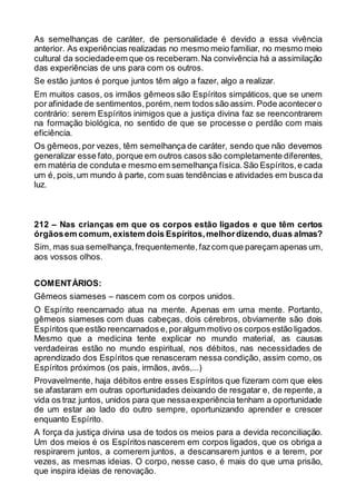 As semelhanças de caráter, de personalidade é devido a essa vivência
anterior. As experiências realizadas no mesmo meio familiar, no mesmo meio
cultural da sociedadeem que os receberam.Na convivência há a assimilação
das experiências de uns para com os outros.
Se estão juntos é porque juntos têm algo a fazer, algo a realizar.
Em muitos casos, os irmãos gêmeos são Espíritos simpáticos, que se unem
por afinidade de sentimentos,porém,nem todos são assim. Pode acontecero
contrário: serem Espíritos inimigos que a justiça divina faz se reencontrarem
na formação biológica, no sentido de que se processe o perdão com mais
eficiência.
Os gêmeos,por vezes, têm semelhança de caráter, sendo que não devemos
generalizar esse fato, porque em outros casos são completamente diferentes,
em matéria de conduta e mesmo em semelhança física.São Espíritos,e cada
um é, pois,um mundo à parte, com suas tendências e atividades em buscada
luz.
212 – Nas crianças em que os corpos estão ligados e que têm certos
órgãosem comum,existem dois Espíritos,melhordizendo,duas almas?
Sim, mas sua semelhança, frequentemente,fazcom que pareçam apenas um,
aos vossos olhos.
COMENTÁRIOS:
Gêmeos siameses – nascem com os corpos unidos.
O Espírito reencarnado atua na mente. Apenas em uma mente. Portanto,
gêmeos siameses com duas cabeças, dois cérebros, obviamente são dois
Espíritos que estão reencarnados e,poralgum motivo os corpos estão ligados.
Mesmo que a medicina tente explicar no mundo material, as causas
verdadeiras estão no mundo espiritual, nos débitos, nas necessidades de
aprendizado dos Espíritos que renasceram nessa condição, assim como, os
Espíritos próximos (os pais, irmãos, avós,...)
Provavelmente, haja débitos entre esses Espíritos que fizeram com que eles
se afastaram em outras oportunidades deixando de resgatar e, de repente, a
vida os traz juntos, unidos para que nessaexperiência tenham a oportunidade
de um estar ao lado do outro sempre, oportunizando aprender e crescer
enquanto Espírito.
A força da justiça divina usa de todos os meios para a devida reconciliação.
Um dos meios é os Espíritos nascerem em corpos ligados, que os obriga a
respirarem juntos, a comerem juntos, a descansarem juntos e a terem, por
vezes, as mesmas ideias. O corpo, nesse caso, é mais do que uma prisão,
que inspira ideias de renovação.
 