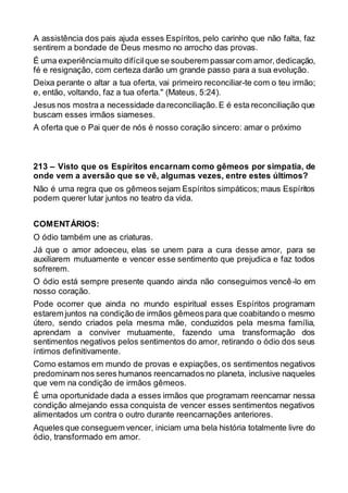 A assistência dos pais ajuda esses Espíritos, pelo carinho que não falta, faz
sentirem a bondade de Deus mesmo no arrocho das provas.
É uma experiênciamuito difícilque se souberem passarcom amor,dedicação,
fé e resignação, com certeza darão um grande passo para a sua evolução.
Deixa perante o altar a tua oferta, vai primeiro reconciliar-te com o teu irmão;
e, então, voltando, faz a tua oferta." (Mateus, 5:24).
Jesus nos mostra a necessidade dareconciliação.E é esta reconciliação que
buscam esses irmãos siameses.
A oferta que o Pai quer de nós é nosso coração sincero: amar o próximo
213 – Visto que os Espíritos encarnam como gêmeos por simpatia, de
onde vem a aversão que se vê, algumas vezes, entre estes últimos?
Não é uma regra que os gêmeos sejam Espíritos simpáticos; maus Espíritos
podem querer lutar juntos no teatro da vida.
COMENTÁRIOS:
O ódio também une as criaturas.
Já que o amor adoeceu, elas se unem para a cura desse amor, para se
auxiliarem mutuamente e vencer esse sentimento que prejudica e faz todos
sofrerem.
O ódio está sempre presente quando ainda não conseguimos vencê-lo em
nosso coração.
Pode ocorrer que ainda no mundo espiritual esses Espíritos programam
estarem juntos na condição de irmãos gêmeospara que coabitando o mesmo
útero, sendo criados pela mesma mãe, conduzidos pela mesma família,
aprendam a conviver mutuamente, fazendo uma transformação dos
sentimentos negativos pelos sentimentos do amor, retirando o ódio dos seus
íntimos definitivamente.
Como estamos em mundo de provas e expiações, os sentimentos negativos
predominam nos seres humanos reencarnados no planeta, inclusive naqueles
que vem na condição de irmãos gêmeos.
É uma oportunidade dada a esses irmãos que programam reencarnar nessa
condição almejando essa conquista de vencer esses sentimentos negativos
alimentados um contra o outro durante reencarnações anteriores.
Aqueles que conseguem vencer, iniciam uma bela história totalmente livre do
ódio, transformado em amor.
 