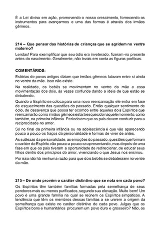É a Lei divina em ação, promovendo o nosso crescimento, fornecendo os
instrumentos para avançarmos e uma das formas é através dos irmãos
gêmeos.
214 – Que pensar das histórias de crianças que se agridem no ventre
materno?
Lendas! Para exemplificar que seu ódio era inveterado, fizeram-no presente
antes do nascimento. Geralmente, não levais em conta as figuras poéticas.
COMENTÁRIOS:
Estórias de povos antigos diziam que irmãos gêmeos lutavam entre si ainda
no ventre da mãe. Isso não existe.
Na realidade, os bebês se movimentam no ventre da mãe e essa
movimentação dos dois, às vezes confunde dando a ideia de que estão se
debatendo.
Quando o Espírito se coloca para uma nova reencarnação ele entra em fase
de esquecimento das questões do passado. Então qualquer sentimento de
ódio, de desavença que possa ter ocorrido entre aqueles dois Espíritos que
reencarnarão como irmãos gêmeosestaráesquecidonaquele momento,como
também, na primeira infância. Períodoem que os pais devem conduzir para a
reciprocidade no amor.
Só no final da primeira infância ou na adolescência é que vão aparecendo
pouco a pouco os traços da personalidade e formas de viver de antes.
As sutilezas da personalidade,as emoções do passado,questõesque formam
o caráter do Espírito vão pouco a pouco se apresentando,mas depois de uma
fase em que os pais tiveram a oportunidade de redirecionar, de educar seus
filhos dentro dos princípios do amor, vivenciando o que Jesus nos ensinou.
Porisso não há nenhuma razão para que dois bebês se debatessem no ventre
da mãe.
215 – De onde provém o caráter distintivo que se nota em cada povo?
Os Espíritos têm também famílias formadas pela semelhança de seus
pendores mais ou menos purificados,segundo sua elevação. Muito bem! Um
povo é uma grande família na qual se reúnem os Espíritos simpáticos. A
tendência que têm os membros dessas famílias a se unirem a origem da
semelhança que existe no caráter distintivo de cada povo. Julgas que os
Espíritos bons e humanitários procurem um povo duro e grosseiro? Não, os
 