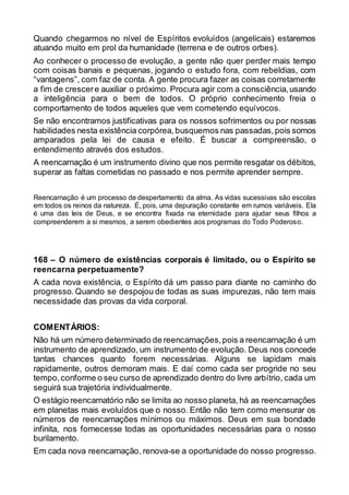 Quando chegarmos no nível de Espíritos evoluídos (angelicais) estaremos
atuando muito em prol da humanidade (terrena e de outros orbes).
Ao conhecer o processo de evolução, a gente não quer perder mais tempo
com coisas banais e pequenas, jogando o estudo fora, com rebeldias, com
“vantagens”, com faz de conta. A gente procura fazer as coisas corretamente
a fim de crescere auxiliar o próximo. Procura agir com a consciência,usando
a inteligência para o bem de todos. O próprio conhecimento freia o
comportamento de todos aqueles que vem cometendo equívocos.
Se não encontramos justificativas para os nossos sofrimentos ou por nossas
habilidades nesta existência corpórea, busquemos nas passadas,pois somos
amparados pela lei de causa e efeito. É buscar a compreensão, o
entendimento através dos estudos.
A reencarnação é um instrumento divino que nos permite resgatar os débitos,
superar as faltas cometidas no passado e nos permite aprender sempre.
Reencarnação é um processo de despertamento da alma. As vidas sucessivas são escolas
em todos os reinos da natureza. É, pois, uma depuração constante em rumos variáveis. Ela
é uma das leis de Deus, e se encontra fixada na eternidade para ajudar seus filhos a
compreenderem a si mesmos, a serem obedientes aos programas do Todo Poderoso.
168 – O número de existências corporais é limitado, ou o Espírito se
reencarna perpetuamente?
A cada nova existência, o Espírito dá um passo para diante no caminho do
progresso. Quando se despojou de todas as suas impurezas, não tem mais
necessidade das provas da vida corporal.
COMENTÁRIOS:
Não há um número determinado de reencarnações,pois a reencarnação é um
instrumento de aprendizado, um instrumento de evolução. Deus nos concede
tantas chances quanto forem necessárias. Alguns se lapidam mais
rapidamente, outros demoram mais. E daí como cada ser progride no seu
tempo,conforme o seu curso de aprendizado dentro do livre arbítrio, cada um
seguirá sua trajetória individualmente.
O estágio reencarnatório não se limita ao nosso planeta, há as reencarnações
em planetas mais evoluídos que o nosso. Então não tem como mensurar os
números de reencarnações mínimos ou máximos. Deus em sua bondade
infinita, nos fornecesse todas as oportunidades necessárias para o nosso
burilamento.
Em cada nova reencarnação, renova-se a oportunidade do nosso progresso.
 
