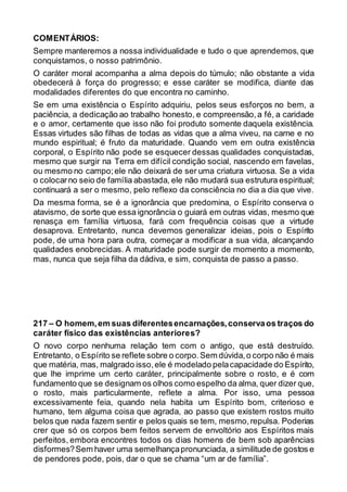 COMENTÁRIOS:
Sempre manteremos a nossa individualidade e tudo o que aprendemos, que
conquistamos, o nosso patrimônio.
O caráter moral acompanha a alma depois do túmulo; não obstante a vida
obedecerá à força do progresso; e esse caráter se modifica, diante das
modalidades diferentes do que encontra no caminho.
Se em uma existência o Espírito adquiriu, pelos seus esforços no bem, a
paciência, a dedicação ao trabalho honesto, e compreensão,a fé, a caridade
e o amor, certamente que isso não foi produto somente daquela existência.
Essas virtudes são filhas de todas as vidas que a alma viveu, na carne e no
mundo espiritual; é fruto da maturidade. Quando vem em outra existência
corporal, o Espírito não pode se esquecer dessas qualidades conquistadas,
mesmo que surgir na Terra em difícil condição social, nascendo em favelas,
ou mesmo no campo;ele não deixará de ser uma criatura virtuosa. Se a vida
o colocarno seio de família abastada, ele não mudará sua estrutura espiritual;
continuará a ser o mesmo, pelo reflexo da consciência no dia a dia que vive.
Da mesma forma, se é a ignorância que predomina, o Espírito conserva o
atavismo, de sorte que essa ignorância o guiará em outras vidas, mesmo que
renasça em família virtuosa, fará com frequência coisas que a virtude
desaprova. Entretanto, nunca devemos generalizar ideias, pois o Espírito
pode, de uma hora para outra, começar a modificar a sua vida, alcançando
qualidades enobrecidas. A maturidade pode surgir de momento a momento,
mas, nunca que seja filha da dádiva, e sim, conquista de passo a passo.
217 – O homem,em suas diferentesencarnações,conservaos traços do
caráter físico das existências anteriores?
O novo corpo nenhuma relação tem com o antigo, que está destruído.
Entretanto, o Espírito se reflete sobre o corpo.Sem dúvida,o corpo não é mais
que matéria, mas, malgrado isso,ele é modelado pelacapacidade do Espírito,
que lhe imprime um certo caráter, principalmente sobre o rosto, e é com
fundamento que se designam os olhos como espelho da alma, quer dizer que,
o rosto, mais particularmente, reflete a alma. Por isso, uma pessoa
excessivamente feia, quando nela habita um Espírito bom, criterioso e
humano, tem alguma coisa que agrada, ao passo que existem rostos muito
belos que nada fazem sentir e pelos quais se tem, mesmo,repulsa. Poderias
crer que só os corpos bem feitos servem de envoltório aos Espíritos mais
perfeitos, embora encontres todos os dias homens de bem sob aparências
disformes?Sem haver uma semelhançapronunciada, a similitude de gostos e
de pendores pode, pois, dar o que se chama “um ar de família”.
 