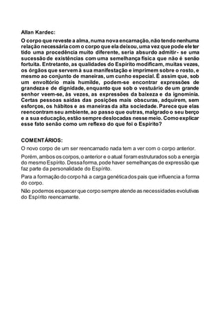 Allan Kardec:
O corpo que reveste a alma,numa nova encarnação,não tendo nenhuma
relação necessária com o corpo que ela deixou,uma vez quepode eleter
tido uma procedência muito diferente, seria absurdo admitir- se uma
sucessão de existências com uma semelhança física que não é senão
fortuita. Entretanto, as qualidades do Espírito modificam, muitas vezes,
os órgãos que servem à sua manifestação e imprimem sobre o rosto, e
mesmo ao conjunto de maneiras, um cunho especial. É assim que, sob
um envoltório mais humilde, podem-se encontrar expressões de
grandeza e de dignidade, enquanto que sob o vestuário de um grande
senhor veem-se, às vezes, as expressões da baixeza e da ignomínia.
Certas pessoas saídas das posições mais obscuras, adquirem, sem
esforços, os hábitos e as maneiras da alta sociedade. Parece que elas
reencontram seu ambiente, ao passo que outras, malgrado o seu berço
e a sua educação,estão sempre deslocadas nesse meio. Como explicar
esse fato senão como um reflexo do que foi o Espírito?
COMENTÁRIOS:
O novo corpo de um ser reencarnado nada tem a ver com o corpo anterior.
Porém,ambos os corpos,o anterior e o atual foram estruturados sob a energia
do mesmo Espírito.Dessaforma,pode haver semelhanças de expressão que
faz parte da personalidade do Espírito.
Para a formação do corpo há a carga genéticados pais que influencia a forma
do corpo.
Não podemos esquecerque corpo sempre atende as necessidades evolutivas
do Espírito reencarnante.
 