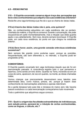 4.9 – IDEIAS INATAS
218 – O Espírito encarnado conserva algum traço das percepções que
teve e dos conhecimentos que adquiriu nas suas existências anteriores?
Resta-lhe uma vaga lembrança que lhe dá o que se chama de ideias inatas.
218.a) A teoria das ideias inatas não é, pois, uma quimera?
Não, os conhecimentos adquiridos em cada existência não se perdem.
Libertado da matéria, o Espírito os conserva. Durante a encarnação, ele pode
esquecê-los em parte momentaneamente, mas a intuição que deles guarda
ajuda o seu adiantamento. Sem isso, deveria sempre recomeçar. O Espírito
parte, em cada nova existência, do ponto em que chegou na existência
anterior.
218.b) Deve haver, assim, uma grande conexão entre duas existências
sucessivas?
Nem sempre tão grande como poderias supor, porque as posições,
frequentemente, são bem diferentes e, no intervalo, o Espírito pode ter
progredido (216).
COMENTÁRIOS:
O Espírito quando encarnado tem vaga lembrança daquilo que ele foi em
reencarnação passada. A consciência registra tudo o que pensamos e
fazemos, como sendo um livro divino. Quando na Terra, movendo-se em um
corpo de carne, aparecem,de vez em quando, na mente, as ideias chamadas
inatas;
Vemos crianças que precocemente desenvolvem seus talentos para
determinada área, como música, pintura, etc. porque já trazem esse
conhecimento de reencarnações anteriores e apenas relembram.
Se a gente deixasse tudo para trás e iniciasse do marco zero não haveria
passos evolutivos e a cada reencarnação começaríamos tudo novamente.
Todo o patrimônio que adquirimos segue conosco.
219 – Qual é a origem das faculdadesextraordinárias de indivíduosque,
sem estudo prévio, parecem ter a intuição de certos conhecimentos,
como as línguas, o cálculo, etc.?
 