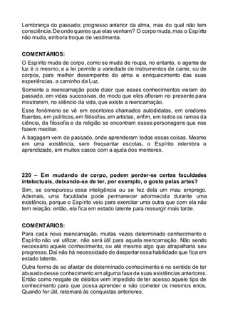Lembrança do passado; progresso anterior da alma, mas do qual não tem
consciência.De onde queres que elas venham? O corpo muda,mas o Espírito
não muda, embora troque de vestimenta.
COMENTÁRIOS:
O Espírito muda de corpo, como se muda de roupa, no entanto, o agente de
luz é o mesmo, e a lei permite a variedade de instrumentos de carne, ou de
corpos, para melhor desempenho da alma e enriquecimento das suas
experiências, a caminho da Luz.
Somente a reencarnação pode dizer que esses conhecimentos vieram do
passado, em vidas sucessivas, de modo que eles afloram no presente para
mostrarem, no silêncio da vida, que existe a reencarnação.
Esse fenômeno se vê em escritores chamados autodidatas, em oradores
fluentes, em políticos,em filósofos,em artistas, enfim, em todos os ramos da
ciência, da filosofia e da religião se encontram esses personagens que nos
fazem meditar.
A bagagem vem do passado, onde aprenderam todas essas coisas. Mesmo
em uma existência, sem frequentar escolas, o Espírito relembra o
aprendizado, em muitos casos com a ajuda dos mentores.
220 – Em mudando de corpo, podem perder-se certas faculdades
intelectuais, deixando-se de ter, por exemplo, o gosto pelas artes?
Sim, se conspurcou essa inteligência ou se fez dela um mau emprego.
Ademais, uma faculdade pode permanecer adormecida durante uma
existência, porque o Espírito veio para exercitar uma outra que com ela não
tem relação; então, ela fica em estado latente para ressurgir mais tarde.
COMENTÁRIOS:
Para cada nova reencarnação, muitas vezes determinado conhecimento o
Espírito não vai utilizar, não será útil para aquela reencarnação. Não sendo
necessário aquele conhecimento, ou até mesmo algo que atrapalharia seu
progresso. Daí não há necessidade de despertaressa habilidade que fica em
estado latente.
Outra forma de se afastar de determinado conhecimento é no sentido de ter
abusado desse conhecimento em alguma fase de suas existências anteriores.
Então como resgate de débitos vem impedido de ter acesso aquele tipo de
conhecimento para que possa aprender e não cometer os mesmos erros.
Quando for útil, retomará às conquistas anteriores.
 