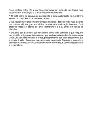 Esse contato entre nós e os desencarnados faz parte da Lei Divina para
proporcionar a evolução e o aprendizado de todos nós.
A fé está entre as conquistas do Espírito e terá sustentação na Lei Divina
escrita na consciência de cada um de nós.
Deus está sempre presente em todas as criaturas, desde o mais rude Espírito
nas selvas, até os grandes sábios da chamada civilização humana. Está
presente desde o átomo ao anjo, distribuindo o Seu amor em todas as
direções.
A Doutrina dos Espíritos, que nos afirma que a vida continua e que ninguém
morre,é tão antiga quanto o universo, porserbaseadanas leis formuladas por
Deus. Jesus Cristo mostroua todos,principalmente aos seus seguidores,que
a morte é vida. Anunciou que retornaria depois do Calvário e cumpriu a
promessa,selando,assim,aesperançacom averdade,e dando alegria a toda
a humanidade.
 