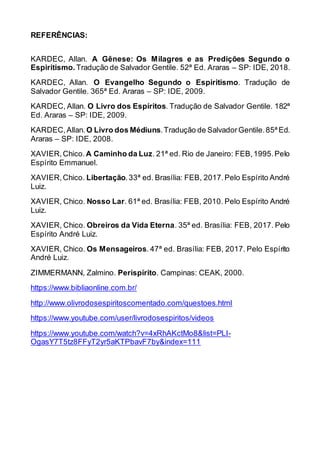 REFERÊNCIAS:
KARDEC, Allan. A Gênese: Os Milagres e as Predições Segundo o
Espiritismo. Tradução de Salvador Gentile. 52ª Ed. Araras – SP: IDE, 2018.
KARDEC, Allan. O Evangelho Segundo o Espiritismo. Tradução de
Salvador Gentile. 365ª Ed. Araras – SP: IDE, 2009.
KARDEC, Allan. O Livro dos Espíritos. Tradução de Salvador Gentile. 182ª
Ed. Araras – SP: IDE, 2009.
KARDEC,Allan.O Livro dos Médiuns.Tradução de SalvadorGentile.85ª Ed.
Araras – SP: IDE, 2008.
XAVIER,Chico. A Caminho da Luz. 21ª ed. Rio de Janeiro: FEB,1995.Pelo
Espírito Emmanuel.
XAVIER,Chico. Libertação.33ª ed. Brasília: FEB, 2017.Pelo Espírito André
Luiz.
XAVIER, Chico. Nosso Lar. 61ª ed. Brasília: FEB, 2010. Pelo Espírito André
Luiz.
XAVIER, Chico. Obreiros da Vida Eterna. 35ª ed. Brasília: FEB, 2017. Pelo
Espírito André Luiz.
XAVIER, Chico. Os Mensageiros. 47ª ed. Brasília: FEB, 2017. Pelo Espírito
André Luiz.
ZIMMERMANN, Zalmino. Perispírito. Campinas: CEAK, 2000.
https://www.bibliaonline.com.br/
http://www.olivrodosespiritoscomentado.com/questoes.html
https://www.youtube.com/user/livrodosespiritos/videos
https://www.youtube.com/watch?v=4xRhAKctMo8&list=PLI-
OgasY7T5tz8FFyT2yr5aKTPbavF7by&index=111
 