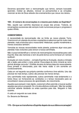 Devemos aproveitar bem a reencarnação que temos, sempre buscando
aprender, moldar as atitudes, renovar os pensamentos e as emoções,
vivenciar as leis de Deus através dos ensinamentos que Jesus nos deixou.
169 – O número de encarnações é o mesmo para todos os Espíritos?
Não, aquele que caminha depressa se poupa das provas. Todavia, as
encarnações sucessivas são sempre muito numerosas porque o progresso é
quase infinito.
COMENTÁRIOS:
A necessidade da reencarnação não se limita ao nosso planeta Terra.
Vivemos em um planeta de provas e expiações e sabemos que há muito mais
planetas, mais evoluídos que o nosso tanto intelectual, quanto moralmente e,
menos evoluídos também.
Vencidas as nossas necessidades neste planeta, podemos alçar voos para
planetas mais evoluídos para vencer a nossa caminhada.
Não é possívelidentificar o número de reencarnações necessárias para cada
Espírito.Elas são inúmeras e nem de perto temos como fornecerum número
qualquer.
Evolução em dois mundos – Jornada Espírita na Evolução, desde a mônada
até a razão para entrar o reino animal. Essa etapa do reino mineral ao reino
animal abrange cercade 1,5 bilhão de anos do tempo daquido nosso planeta.
Essa jornada é direcionada, pois não havia razão e sim somente um
condicionamento.
Cada um vai traçando seu próprio caminho conforme o livre-arbítrio. Uns vão
precisar de mais tempo, outros vão precisar de menos tempo.
Uns caminharão mais rapidamente, outros caminharão mais lentamente e a
todos Deus vai fornecendo as condições e o tempo necessário para se
encontrarem nesse processo de aprendizado, de crescimento.
Aqueles que avançam mais rápido, costumam olhar para trás e buscar auxiliar
aqueles que ama a progredir.Os vínculos afetivos continuam. Não faz sentido
caminhar adiante deixando os entes queridos para trás. Ninguém é feliz
sozinho.
A cada um segundo as suas obras
Ex: Bezerra de Menezes
170 – Em que se transforma o Espírito depois da sua última encarnação?
 