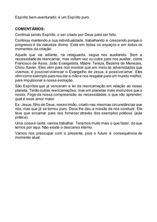 Espírito bem-aventurado; é um Espírito puro.
COMENTÁRIOS:
Continua sendo Espírito, o ser criado por Deus para ser feliz.
Continua mantendo a sua individualidade, trabalhando e crescendo porque o
progresso é da natureza divina. Está em todos os espaços e em todos os
momentos da criação.
Aquele que vai adiante, na retaguarda, segue nos auxiliando. Sem a
necessidade de reencarnar, mas voltam vez ou outra para nos auxiliar, como
Francisco de Assis, João Evangelista, Madre Tereza, Bezerra de Menezes,
Chico Xavier. Eles vêm para nos mostrar que em meio às adversidades que
vivemos, é possível vivenciar o Evangelho de Jesus, é possível amar. Eles
vêm como exemplo paranos dar a mão e nos resgatar para um mundo melhor,
para impulsionar a nossa evolução.
São Espíritos que já venceram a lei da reencarnação em relação ao nosso
planeta. Terão outras reencarnações, mas em planetas mais evoluídos que o
nosso. Foge da nossa compreensão: as necessidades, o que vão aprender,
qual é esse amor maior.
Ex: Jesus,filho de Deus, nosso irmão, criado nas mesmas circunstâncias que
nós, mas que já se tornou puro. Deus lhe deu a missão de nos conduzir. Ele
teve que encarnar para nos fornecer através dos exemplos práticos (aula
prática).
Uma coisa é certa: vamos trabalhar. Teremos muito mais o que fazer, do que
temos por aqui. Não existe o descanso eterno.
Vamos nos preocupar com o presente, pois o futuro é consequência do
momento atual.
 