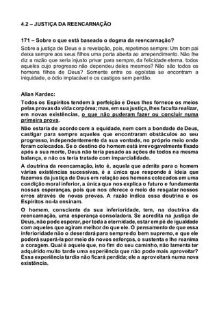 4.2 – JUSTIÇA DA REENCARNAÇÃO
171 – Sobre o que está baseado o dogma da reencarnação?
Sobre a justiça de Deus e a revelação, pois, repetimos sempre: Um bom pai
deixa sempre aos seus filhos uma porta aberta ao arrependimento. Não lhe
diz a razão que seria injusto privar para sempre, da felicidade eterna, todos
aqueles cujo progresso não dependeu deles mesmos? Não são todos os
homens filhos de Deus? Somente entre os egoístas se encontram a
iniquidade, o ódio implacável e os castigos sem perdão.
Allan Kardec:
Todos os Espíritos tendem à perfeição e Deus lhes fornece os meios
pelas provasda vida corpórea;mas,em sua justiça,lhes faculta realizar,
em novas existências, o que não puderam fazer ou concluir numa
primeira prova.
Não estaria de acordo com a equidade, nem com a bondade de Deus,
castigar para sempre aqueles que encontraram obstáculos ao seu
progresso, independentemente da sua vontade, no próprio meio onde
foram colocados. Se o destino do homem está irrevogavelmente fixado
após a sua morte, Deus não teria pesado as ações de todos na mesma
balança, e não os teria tratado com imparcialidade.
A doutrina da reencarnação, isto é, aquela que admite para o homem
várias existências sucessivas, é a única que responde à ideia que
fazemos da justiça de Deus em relação aos homens colocados em uma
condição moral inferior, a única que nos explica o futuro e fundamenta
nossas esperanças, pois que nos oferece o meio de resgatar nossos
erros através de novas provas. A razão indica essa doutrina e os
Espíritos no-la ensinam.
O homem, consciente da sua inferioridade, tem, na doutrina da
reencarnação, uma esperança consoladora. Se acredita na justiça de
Deus,não pode esperar,por toda a eternidade,estar em pé de igualdade
com aqueles que agiram melhor do que ele. O pensamento de que essa
inferioridade não o deserdará para sempre do bem supremo, e que ele
poderá superá-la por meio de novos esforços, o sustenta e lhe reanima
a coragem. Qual é aquele que, no fim do seu caminho, não lamenta ter
adquirido muito tarde uma experiência que não pode mais aproveitar?
Essa experiência tardia não ficará perdida; ele a aproveitará numa nova
existência.
 
