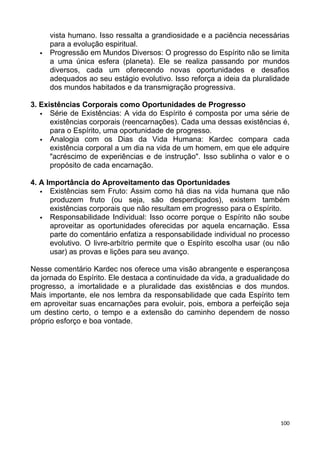vista humano. Isso ressalta a grandiosidade e a paciência necessárias
para a evolução espiritual.
 Progressão em Mundos Diversos: O progresso do Espírito não se limita
a uma única esfera (planeta). Ele se realiza passando por mundos
diversos, cada um oferecendo novas oportunidades e desafios
adequados ao seu estágio evolutivo. Isso reforça a ideia da pluralidade
dos mundos habitados e da transmigração progressiva.
3. Existências Corporais como Oportunidades de Progresso
 Série de Existências: A vida do Espírito é composta por uma série de
existências corporais (reencarnações). Cada uma dessas existências é,
para o Espírito, uma oportunidade de progresso.
 Analogia com os Dias da Vida Humana: Kardec compara cada
existência corporal a um dia na vida de um homem, em que ele adquire
"acréscimo de experiências e de instrução". Isso sublinha o valor e o
propósito de cada encarnação.
4. A Importância do Aproveitamento das Oportunidades
 Existências sem Fruto: Assim como há dias na vida humana que não
produzem fruto (ou seja, são desperdiçados), existem também
existências corporais que não resultam em progresso para o Espírito.
 Responsabilidade Individual: Isso ocorre porque o Espírito não soube
aproveitar as oportunidades oferecidas por aquela encarnação. Essa
parte do comentário enfatiza a responsabilidade individual no processo
evolutivo. O livre-arbítrio permite que o Espírito escolha usar (ou não
usar) as provas e lições para seu avanço.
Nesse comentário Kardec nos oferece uma visão abrangente e esperançosa
da jornada do Espírito. Ele destaca a continuidade da vida, a gradualidade do
progresso, a imortalidade e a pluralidade das existências e dos mundos.
Mais importante, ele nos lembra da responsabilidade que cada Espírito tem
em aproveitar suas encarnações para evoluir, pois, embora a perfeição seja
um destino certo, o tempo e a extensão do caminho dependem de nosso
próprio esforço e boa vontade.
100
 