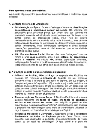Para aprofundar nos comentários:
Aqui estão alguns pontos para direcionar os comentários e esclarecer essa
questão:
1. Contexto Histórico da Linguagem:
 Terminologia da Época: O termo "selvagem" era uma classificação
antropológica e sociológica comum no século XIX, utilizada por
estudiosos para descrever povos que viviam fora dos padrões da
sociedade europeia industrializada da época (sem escrita formal, com
outras formas de organização social, etc.). Não se tratava
necessariamente de um juízo de valor racial intrínseco, mas de uma
categorização baseada na percepção de desenvolvimento material e
social. Infelizmente, essa terminologia carregava e ainda carrega
conotações pejorativas, mas é vital entender que o vocabulário
científico e social evolui.
 Não Era um Termo Racial: Kardec não usou "selvagens" para se
referir a uma raça específica, mas a um estágio de organização
social e material. No século XIX, muitas populações africanas,
indígenas das Américas e da Oceania eram classificadas dessa forma,
independentemente de sua etnia, com base em seus modos de vida.
2. A Doutrina Espírita e a Universalidade do Espírito:
 Infância do Espírito, Não da Raça: A resposta dos Espíritos na
questão 191 refere-se à infância do Espírito em seu processo
evolutivo, e não à infância de uma raça. O Espírito, em sua origem, é
"simples e ignorante" (questão 115) e inicia sua jornada evolutiva em
estágios muito rudimentares. O fato de encarnar em um corpo que faz
parte de uma cultura "selvagem" (na terminologia da época) reflete o
estágio evolutivo daquele Espírito individual, e não uma característica
inerente ou "inferior" de um grupo racial.
 Reencarnação em Todas as Raças: A Doutrina Espírita ensina que o
Espírito reencarna em todas as raças, em todas as condições
sociais e em ambos os sexos para adquirir a plenitude das
experiências. Se uma raça fosse "inferior" espiritualmente, isso anularia
o propósito da reencarnação como meio de aprendizado universal. A
raça é apenas um "vestuário" temporário para o Espírito.
 Progresso Individual e Universal: O Espiritismo prega a igualdade
fundamental de todos os Espíritos perante Deus. Todos, sem
exceção, são destinados à perfeição, independentemente da veste
carnal ou do local de encarnação. O que difere é o grau de
101
 