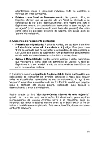 adiantamento moral e intelectual individual, fruto de escolhas e
esforços em vidas sucessivas.
 Paixões como Sinal de Desenvolvimento: Na questão 191.a, os
Espíritos afirmam que as paixões são um "sinal de atividade e da
consciência do eu" e de "desenvolvimento". Isso mostra que, para o
Espiritismo, mesmo as características associadas a esse "estágio de
selvageria" (como a manifestação mais bruta das paixões) são vistas
como parte do processo evolutivo do Espírito, um passo além do
"germe" de inteligência.
3. A Essência do Pensamento de Kardec:
 Fraternidade e Igualdade: A obra de Kardec, em seu todo, é um hino
à fraternidade universal, à caridade e à justiça. Princípios como
"Fora da caridade não há salvação" e a igualdade de todos perante a
Lei Divina são pilares do Espiritismo. Um pensamento genuinamente
racista seria fundamentalmente contraditório a esses pilares.
 Crítica à Materialidade: Kardec sempre criticou a visão materialista
que valorizava a forma física em detrimento do Espírito. O foco do
Espiritismo é o ser imortal, e não as características transitórias do
corpo ou da cultura material.
O Espiritismo defende a igualdade fundamental de todos os Espíritos e a
necessidade de reencarnar em diversas condições e raças para adquirir
todas as experiências necessárias ao seu aprimoramento. A raça é um
'vestuário' temporário, e a essência do ser é o Espírito imortal, que progride
rumo à perfeição por mérito próprio, superando suas paixões e
desenvolvendo o amor e a inteligência.
Ilustrar através do livro "Eustáquio-Quinze séculos de uma trajetória"
quando em uma de suas encarnações foi direcionado pelas equipes
reencarnatórias da Colônia Alvorada Nova a se reencarnar entre os
indígenas das terras brasileiras mesmo antes de o Brasil existir, a fim de
treinar a humildade e a simplicidade. Está no capítulo XIX, desvendando um
continente selvagem.
102
 