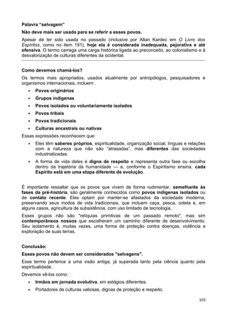 Palavra “selvagem”
Não deve mais ser usada para se referir a esses povos.
Apesar de ter sido usada no passado (inclusive por Allan Kardec em O Livro dos
Espíritos, como no item 191), hoje ela é considerada inadequada, pejorativa e até
ofensiva. O termo carrega uma carga histórica ligada ao preconceito, ao colonialismo e à
desvalorização de culturas diferentes da ocidental.
Como devemos chamá-los?
Os termos mais apropriados, usados atualmente por antropólogos, pesquisadores e
organismos internacionais, incluem:
 Povos originários
 Grupos indígenas
 Povos isolados ou voluntariamente isolados
 Povos tribais
 Povos tradicionais
 Culturas ancestrais ou nativas
Essas expressões reconhecem que:
 Eles têm saberes próprios, espiritualidade, organização social, línguas e relações
com a natureza que não são “atrasadas”, mas diferentes das sociedades
industrializadas.
 A forma de vida deles é digna de respeito e representa outra fase ou escolha
dentro da trajetória da humanidade — e, conforme o Espiritismo ensina, cada
Espírito está em uma etapa diferente de evolução.
É importante ressaltar que os povos que vivem de forma rudimentar, semelhante às
fases da pré-história, são geralmente conhecidos como povos indígenas isolados ou
de contato recente. Eles optam por manter-se afastados da sociedade moderna,
preservando seus modos de vida tradicionais, que incluem caça, pesca, coleta e, em
alguns casos, agricultura de subsistência, com uso limitado de tecnologia.
Esses grupos não são "relíquias primitivas de um passado remoto", mas sim
contemporâneos nossos que escolheram um caminho diferente de desenvolvimento.
Seu isolamento é, muitas vezes, uma forma de proteção contra doenças, violência e
exploração de suas terras.
Conclusão:
Esses povos não devem ser considerados "selvagens".
Esse termo pertence a uma visão antiga, já superada tanto pela ciência quanto pela
espiritualidade.
Devemos vê-los como:
 Irmãos em jornada evolutiva, em estágios diferentes.
 Portadores de culturas valiosas, dignas de proteção e respeito.
103
 