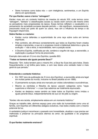  Seres humanos como todos nós — com inteligência, sentimentos, e um Espírito
eterno em aprendizado.
Por que Kardec usava o termo “selvagem?
Kardec viveu em um contexto histórico de meados do século XIX, onde termos como
“selvagem”, “bárbaro” e classificações sociais ou raciais eram comuns até mesmo entre
os pensadores mais progressistas da época. Esses termos refletiam o vocabulário e o
pensamento da sociedade europeia daquele período — não significam, necessariamente,
preconceito moral por parte de quem os usava, mas sim a influência do tempo e da
linguagem disponíveis.
Sobre Kardec e o racismo:
 Kardec nunca defendeu a superioridade de uma raça sobre outra em termos
espirituais.
 Pelo contrário, ele afirmava constantemente que todos os Espíritos foram criados
simples e ignorantes, e que só o progresso moral e intelectual determina o grau de
evolução — não a etnia, a nacionalidade, nem a posição social.
 A Doutrina Espírita, codificada por ele, condena o orgulho de raça, a escravidão, a
exploração e qualquer forma de preconceito.
Exemplo claro está em O Livro dos Espíritos, questão 803:
“Todos os homens são iguais perante Deus?”
Resposta: “Sim, todos tendem para o mesmo fim, e Deus fez Suas leis para todos. Dizeis
frequentemente: o sol brilha para todos, e com isso dizeis uma verdade maior e mais
geral do que pensais.”
Entendendo o contexto histórico:
 Em 1857 (ano da publicação de O Livro dos Espíritos), a escravidão ainda era legal
em muitas partes do mundo, inclusive no Brasil (abolida só em 1888).
 O pensamento europeu ainda era marcado por visões colonialistas e eurocêntricas.
 Mesmo os cientistas e filósofos da época usavam categorias como “raças
superiores e inferiores” — o que hoje sabemos ser totalmente equivocado.
 Kardec se destacou nesse cenário ao tratar todos os Espíritos como irmãos e
iguais perante Deus, independentemente de sua cor de pele ou origem.
“Kardec não era racista, simplesmente estava em um momento histórico.”
Graças ao trabalho dele, abrimos espaço para uma visão da humanidade como uma só
família, com Espíritos em diferentes estágios evolutivos, mas todos criados com o mesmo
potencial de luz.
A verdadeira justiça é reconhecer o passado com honestidade, atualizar o que precisa ser
melhorado e preservar os princípios eternos do amor, da igualdade e do progresso
espiritual.
O que Kardec realmente ensinava?
104
 