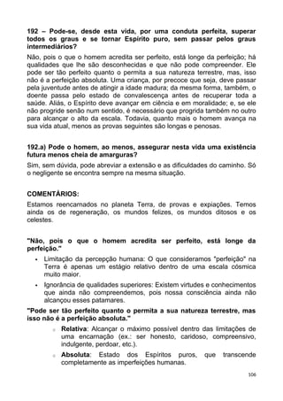 192 – Pode-se, desde esta vida, por uma conduta perfeita, superar
todos os graus e se tornar Espírito puro, sem passar pelos graus
intermediários?
Não, pois o que o homem acredita ser perfeito, está longe da perfeição; há
qualidades que lhe são desconhecidas e que não pode compreender. Ele
pode ser tão perfeito quanto o permita a sua natureza terrestre, mas, isso
não é a perfeição absoluta. Uma criança, por precoce que seja, deve passar
pela juventude antes de atingir a idade madura; da mesma forma, também, o
doente passa pelo estado de convalescença antes de recuperar toda a
saúde. Aliás, o Espírito deve avançar em ciência e em moralidade; e, se ele
não progride senão num sentido, é necessário que progrida também no outro
para alcançar o alto da escala. Todavia, quanto mais o homem avança na
sua vida atual, menos as provas seguintes são longas e penosas.
192.a) Pode o homem, ao menos, assegurar nesta vida uma existência
futura menos cheia de amarguras?
Sim, sem dúvida, pode abreviar a extensão e as dificuldades do caminho. Só
o negligente se encontra sempre na mesma situação.
COMENTÁRIOS:
Estamos reencarnados no planeta Terra, de provas e expiações. Temos
ainda os de regeneração, os mundos felizes, os mundos ditosos e os
celestes.
"Não, pois o que o homem acredita ser perfeito, está longe da
perfeição."
 Limitação da percepção humana: O que consideramos "perfeição" na
Terra é apenas um estágio relativo dentro de uma escala cósmica
muito maior.
 Ignorância de qualidades superiores: Existem virtudes e conhecimentos
que ainda não compreendemos, pois nossa consciência ainda não
alcançou esses patamares.
"Pode ser tão perfeito quanto o permita a sua natureza terrestre, mas
isso não é a perfeição absoluta."
o Relativa: Alcançar o máximo possível dentro das limitações de
uma encarnação (ex.: ser honesto, caridoso, compreensivo,
indulgente, perdoar, etc.).
o Absoluta: Estado dos Espíritos puros, que transcende
completamente as imperfeições humanas.
106
 