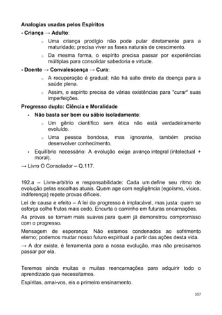 Analogias usadas pelos Espíritos
- Criança → Adulto:
o Uma criança prodígio não pode pular diretamente para a
maturidade; precisa viver as fases naturais de crescimento.
o Da mesma forma, o espírito precisa passar por experiências
múltiplas para consolidar sabedoria e virtude.
- Doente → Convalescença → Cura:
o A recuperação é gradual; não há salto direto da doença para a
saúde plena.
o Assim, o espírito precisa de várias existências para "curar" suas
imperfeições.
Progresso duplo: Ciência e Moralidade
 Não basta ser bom ou sábio isoladamente:
o Um gênio científico sem ética não está verdadeiramente
evoluído.
o Uma pessoa bondosa, mas ignorante, também precisa
desenvolver conhecimento.
 Equilíbrio necessário: A evolução exige avanço integral (intelectual +
moral).
→ Livro O Consolador – Q.117.
192.a – Livre-arbítrio e responsabilidade: Cada um define seu ritmo de
evolução pelas escolhas atuais. Quem age com negligência (egoísmo, vícios,
indiferença) repete provas difíceis.
Lei de causa e efeito – A lei do progresso é implacável, mas justa: quem se
esforça colhe frutos mais cedo. Encurta o caminho em futuras encarnações.
As provas se tornam mais suaves para quem já demonstrou compromisso
com o progresso.
Mensagem de esperança: Não estamos condenados ao sofrimento
eterno; podemos mudar nosso futuro espiritual a partir das ações desta vida.
→ A dor existe, é ferramenta para a nossa evolução, mas não precisamos
passar por ela.
Teremos ainda muitas e muitas reencarnações para adquirir todo o
aprendizado que necessitamos.
Espíritas, amai-vos, eis o primeiro ensinamento.
107
 