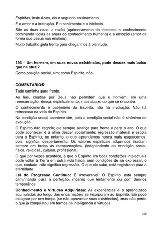 Espíritas, instruí-vos, eis o segundo ensinamento.
É o amor e a instrução. É o sentimento e o intelecto.
São as duas asas: a razão (aprimoramento do intelecto, o conhecimento
dominando todas as áreas do conhecimento humano) e a emoção (amor da
forma que Jesus nos ensinou).
Muito trabalho pela frente para chegarmos à plenitude.
193 – Um homem, em suas novas existências, pode descer mais baixo
que na atual?
Como posição social, sim; como Espírito, não.
COMENTÁRIOS:
Tudo caminha para frente.
As leis, criadas por Deus não permitem que o homem, em uma
reencarnação, desça, espiritualmente, mais abaixo do que se encontra.
O conhecimento é patrimônio do Espírito, não há involução. Não há
retrocesso na vida do Espírito.
Na condição social acontece sim, pois a condição social não é sinônimo de
evolução.
O Espírito não regride; ele sempre avança para frente e para o alto. O que
pode acontecer é a alma descer socialmente; regressão material é escola
para o Espírito; no entanto, o que aprendemos nunca mais esquecemos,
pois, significa despertamento. Os valores espirituais adquiridos irradiam
sempre em todas as reencarnações. (independente da condição social,
física, religiosa, cultural, profissional)
O que por vezes acontece, é que o Espírito em boas condições intelectuais
pode voltar à Terra em outra vida física, sem condições de se expressar, o
que, contudo, não significa regressão. O que ele sabe, está registrado para a
eternidade.
Lei do Progresso Contínuo: É irreversível. O Espírito está sempre
caminhando para a perfeição, mesmo que lentamente ou com desvios
temporários.
Conhecimento e Virtudes Adquiridas: As experiências e o aprendizado
acumulados ao longo das encarnações se incorporam ao Espírito. Ele pode
estagnar por um tempo (se não aproveitar suas existências), mas não perde
o que já conquistou em termos de inteligência e virtudes.
108
 