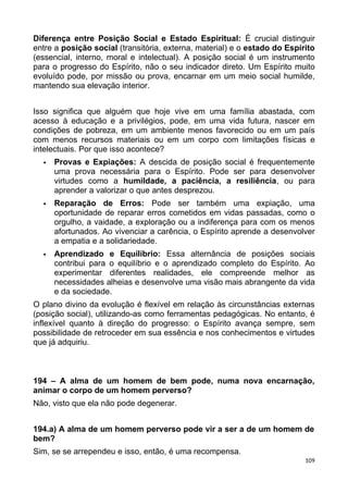 Diferença entre Posição Social e Estado Espiritual: É crucial distinguir
entre a posição social (transitória, externa, material) e o estado do Espírito
(essencial, interno, moral e intelectual). A posição social é um instrumento
para o progresso do Espírito, não o seu indicador direto. Um Espírito muito
evoluído pode, por missão ou prova, encarnar em um meio social humilde,
mantendo sua elevação interior.
Isso significa que alguém que hoje vive em uma família abastada, com
acesso à educação e a privilégios, pode, em uma vida futura, nascer em
condições de pobreza, em um ambiente menos favorecido ou em um país
com menos recursos materiais ou em um corpo com limitações físicas e
intelectuais. Por que isso acontece?
 Provas e Expiações: A descida de posição social é frequentemente
uma prova necessária para o Espírito. Pode ser para desenvolver
virtudes como a humildade, a paciência, a resiliência, ou para
aprender a valorizar o que antes desprezou.
 Reparação de Erros: Pode ser também uma expiação, uma
oportunidade de reparar erros cometidos em vidas passadas, como o
orgulho, a vaidade, a exploração ou a indiferença para com os menos
afortunados. Ao vivenciar a carência, o Espírito aprende a desenvolver
a empatia e a solidariedade.
 Aprendizado e Equilíbrio: Essa alternância de posições sociais
contribui para o equilíbrio e o aprendizado completo do Espírito. Ao
experimentar diferentes realidades, ele compreende melhor as
necessidades alheias e desenvolve uma visão mais abrangente da vida
e da sociedade.
O plano divino da evolução é flexível em relação às circunstâncias externas
(posição social), utilizando-as como ferramentas pedagógicas. No entanto, é
inflexível quanto à direção do progresso: o Espírito avança sempre, sem
possibilidade de retroceder em sua essência e nos conhecimentos e virtudes
que já adquiriu.
194 – A alma de um homem de bem pode, numa nova encarnação,
animar o corpo de um homem perverso?
Não, visto que ela não pode degenerar.
194.a) A alma de um homem perverso pode vir a ser a de um homem de
bem?
Sim, se se arrependeu e isso, então, é uma recompensa.
109
 