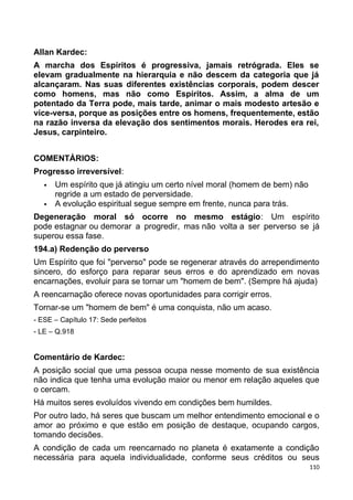 Allan Kardec:
A marcha dos Espíritos é progressiva, jamais retrógrada. Eles se
elevam gradualmente na hierarquia e não descem da categoria que já
alcançaram. Nas suas diferentes existências corporais, podem descer
como homens, mas não como Espíritos. Assim, a alma de um
potentado da Terra pode, mais tarde, animar o mais modesto artesão e
vice-versa, porque as posições entre os homens, frequentemente, estão
na razão inversa da elevação dos sentimentos morais. Herodes era rei,
Jesus, carpinteiro.
COMENTÁRIOS:
Progresso irreversível:
 Um espírito que já atingiu um certo nível moral (homem de bem) não
regride a um estado de perversidade.
 A evolução espiritual segue sempre em frente, nunca para trás.
Degeneração moral só ocorre no mesmo estágio: Um espírito
pode estagnar ou demorar a progredir, mas não volta a ser perverso se já
superou essa fase.
194.a) Redenção do perverso
Um Espírito que foi "perverso" pode se regenerar através do arrependimento
sincero, do esforço para reparar seus erros e do aprendizado em novas
encarnações, evoluir para se tornar um "homem de bem". (Sempre há ajuda)
A reencarnação oferece novas oportunidades para corrigir erros.
Tornar-se um "homem de bem" é uma conquista, não um acaso.
- ESE – Capítulo 17: Sede perfeitos
- LE – Q.918
Comentário de Kardec:
A posição social que uma pessoa ocupa nesse momento de sua existência
não indica que tenha uma evolução maior ou menor em relação aqueles que
o cercam.
Há muitos seres evoluídos vivendo em condições bem humildes.
Por outro lado, há seres que buscam um melhor entendimento emocional e o
amor ao próximo e que estão em posição de destaque, ocupando cargos,
tomando decisões.
A condição de cada um reencarnado no planeta é exatamente a condição
necessária para aquela individualidade, conforme seus créditos ou seus
110
 