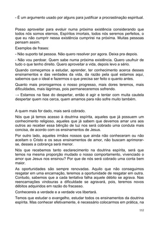 - É um argumento usado por alguns para justificar a procrastinação espiritual.
Posso aproveitar para evoluir numa próxima existência considerando que
todos nós somos eternos, Espíritos imortais, todos nós seremos perfeitos, o
que eu não cumprir nessa existência cumprirei na próxima. Muitas pessoas
pensam assim.
Exemplos de frases:
- Não suporto tal pessoa. Não quero resolver por agora. Deixa pra depois.
- Não vou perdoar. Quem sabe numa próxima existência. Quero usufruir de
tudo o que tenho direito. Quero aproveitar a vida, depois levo a sério.
Quando começamos a estudar, aprender, ter conhecimento acerca desses
ensinamentos e das verdades da vida, da razão pela qual estamos aqui,
sabemos que o ideal e fazermos o que precisa ser feito o quanto antes.
Quanto mais prorrogarmos o nosso progresso, mais dores teremos, mais
dificuldades, mais lágrimas, pois permaneceremos sofrendo.
→ Estamos na fase do despertar, então é agir e tentar com muita cautela
despertar quem nos cerca, quem amamos para não sofre muito também.
A quem mais for dado, mais será cobrado.
Nós que já temos acesso à doutrina espírita, aqueles que já possuem um
conhecimento religioso, aqueles que já sabem que devemos amar uns aos
outros ao receber essa bênção de luz nos será cobrado uma conduta mais
concisa, de acordo com os ensinamentos de Jesus.
Por outro lado, aqueles irmãos nossos que ainda não conheceram ou não
aceitam o Cristo e os seus ensinamentos de amor, não buscam aprimorar-
se, desses a cobrança será menor.
Nós que recebemos tanto esclarecimento na doutrina espírita, será que
temos na mesma proporção mudado o nosso comportamento, vivenciado o
amor que Jesus nos ensinou? Por que de nós será cobrado uma conta bem
maior.
As oportunidades são sempre renovadas. Aquilo que não conseguimos
resgatar em uma encarnação, teremos a oportunidade de resgatar em outra.
Contudo, sabemos que a cada tentativa falha aquele débito se agrava. Nas
reencarnações vindouras a dificuldade se agravará, pois, teremos novos
débitos adquiridos em razão do fracasso.
Conhecereis a verdade e a verdade vos libertará.
Temos que estudar o evangelho, estudar todos os ensinamentos da doutrina
espírita. Mas conhecer efetivamente, é necessário colocarmos em prática, na
112
 