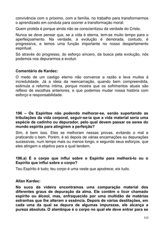 convivência com o próximo, com a família, no trabalho para transformarmos
o aprendizado em conduta para ocorrer a transformação moral.
Quem protela é porque ainda não se conscientizou da verdade do Cristo.
Nunca se deve pensar que, se a vida é eterna, tem-se muito tempo para o
aperfeiçoamento. Na verdade, a evolução é demorada, contudo, é
progressiva, e temos uma função importante no nosso despertamento
espiritual.
Só através do progresso, do esforço sincero, da busca pela evolução, nós
podemos nos depurarmos e evoluir.
Comentário de Kardec:
O medo de um castigo eterno não convence a razão e leva muitos à
incredulidade. Já a ideia da reencarnação, quando bem compreendida,
estimula a reforma íntima, porque mostra que os sofrimentos atuais são
reflexo de escolhas anteriores, e que podemos mudar nossa história com
esforço e responsabilidade.
196 – Os Espíritos não podendo melhorar-se, senão suportando as
tribulações da vida corporal, seguir-se-ia que a vida material seria uma
espécie de cadinho ou depurador, pelo qual devem passar os seres do
mundo espírita para atingirem a perfeição?
Sim, é bem isso. Eles se melhoram nessas provas, evitando o mal e
praticando o bem. Porém, é só depois de várias encarnações ou depurações
sucessivas, num tempo mais ou menos longo, e segundo seus esforços, que
eles atingem o objetivo para o qual tendem.
196.a) É o corpo que influi sobre o Espírito para melhorá-lo ou o
Espírito que influi sobre o corpo?
Teu Espírito é tudo; teu corpo é uma veste que apodrece; eis tudo.
Allan Kardec:
No suco da videira encontramos uma comparação material dos
diferentes graus de depuração da alma. Ele contém o licor chamado
espírito ou álcool, mas, enfraquecido por uma multidão de matérias
estranhas que lhe alteram a essência. Depois de várias destilações, em
cada uma da qual se depura de algumas impurezas, ele alcança a
pureza absoluta. O alambique é o corpo no qual ele deve entrar para se
113
 