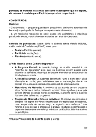 purificar; as matérias estranhas são como o perispírito que se depura,
ele mesmo, à medida que o Espírito se aproxima da perfeição.
COMENTÁRIOS:
Cadinho:
- Gíria (mineira) – pequena quantidade, pouquinho / diminutivo abreviado de
bocado (no português de Portugal essa palavra é muito usada)
- É um recipiente resistente ao calor, usado em laboratórios e indústrias
para fundir metais, vidros ou outros materiais em altas temperaturas.
Símbolo de purificação: Assim como o cadinho refina metais impuros,
a vida material ("cadinho espiritual") serve para:
- Testar o Espírito (provas).
- Purificá-lo (expiações).
- Elevá-lo (evolução moral).
A Vida Material como Cadinho Depurador
 A Pergunta Central: A questão indaga se a vida material é um
"cadinho ou depurador" pelo qual os Espíritos devem passar para
alcançar a perfeição, dado que só podem melhorar-se suportando as
tribulações corporais.
 A Resposta Direta: Os Espíritos confirmam: "Sim, é bem isso." Essa
afirmação é crucial, pois estabelece que a encarnação não é um
castigo em si, mas um instrumento essencial de aprimoramento.
 Mecanismo de Melhoria: A melhora se dá através de um processo
ativo: "evitando o mal e praticando o bem." Isso significa que a vida
terrena oferece escolhas morais constantes, e a forma como o Espírito
lida com elas define seu progresso.
 Progressão Gradual e Esforço Individual: O objetivo da perfeição é
atingido "só depois de várias encarnações ou depurações sucessivas,
num tempo mais ou menos longo, e segundo seus esforços." Isso
reforça a ideia de que o progresso é gradual (múltiplas encarnações) e
depende diretamente do esforço individual do Espírito. Não há atalhos
ou privilégios.
196.a) A Prevalência do Espírito sobre o Corpo
114
 